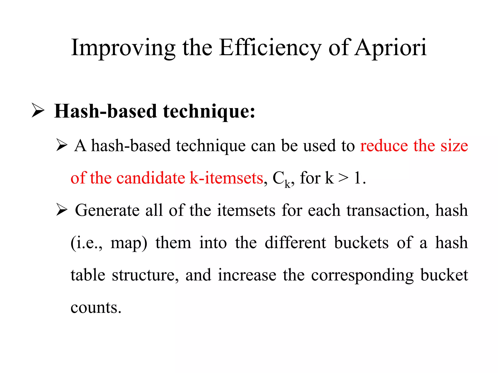 Improving the Efficiency of Apriori
 Hash-based technique:
 A hash-based technique can be used to reduce the size
of the candidate k-itemsets, Ck, for k > 1.
 Generate all of the itemsets for each transaction, hash
(i.e., map) them into the different buckets of a hash
table structure, and increase the corresponding bucket
counts.
 
