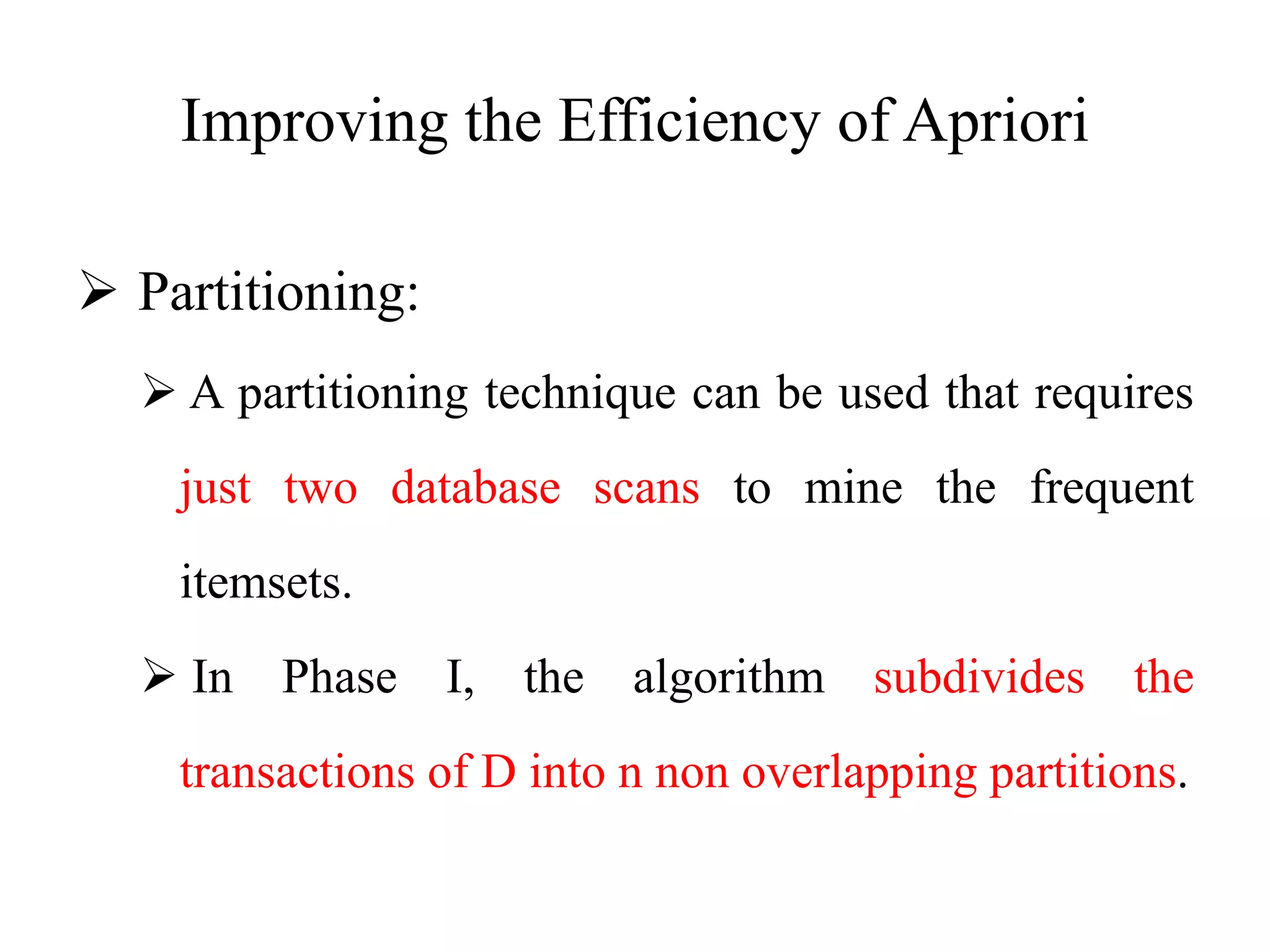Improving the Efficiency of Apriori
 Partitioning:
 A partitioning technique can be used that requires
just two database scans to mine the frequent
itemsets.
 In Phase I, the algorithm subdivides the
transactions of D into n non overlapping partitions.
 
