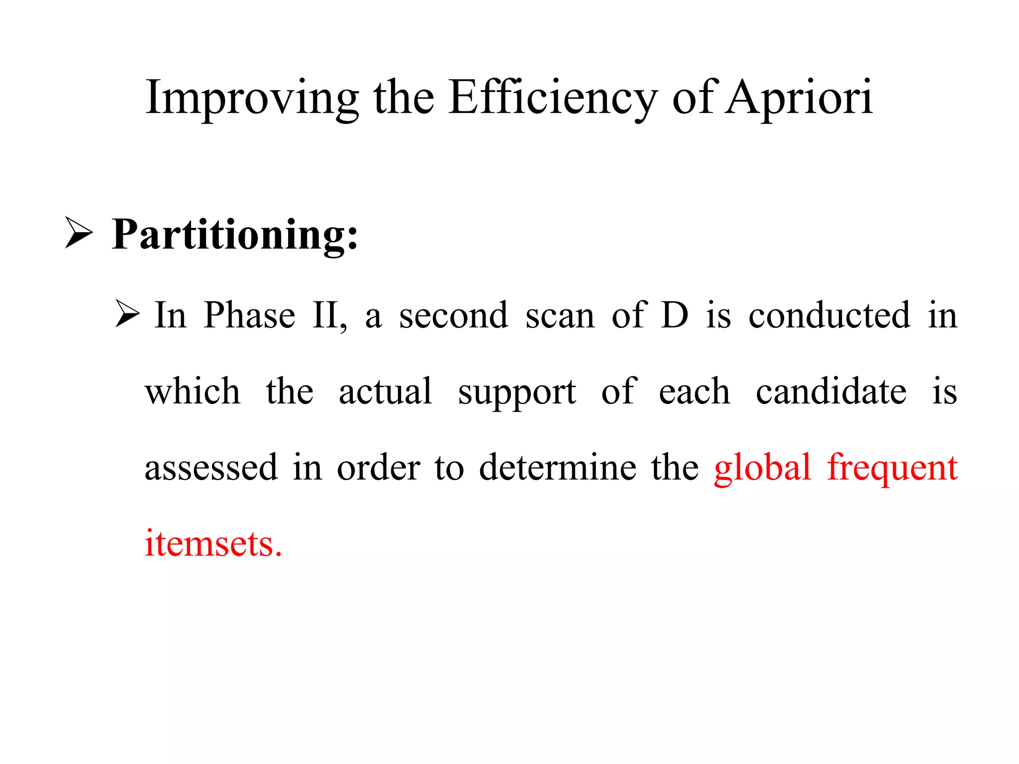 Improving the Efficiency of Apriori
 Partitioning:
 In Phase II, a second scan of D is conducted in
which the actual support of each candidate is
assessed in order to determine the global frequent
itemsets.
 