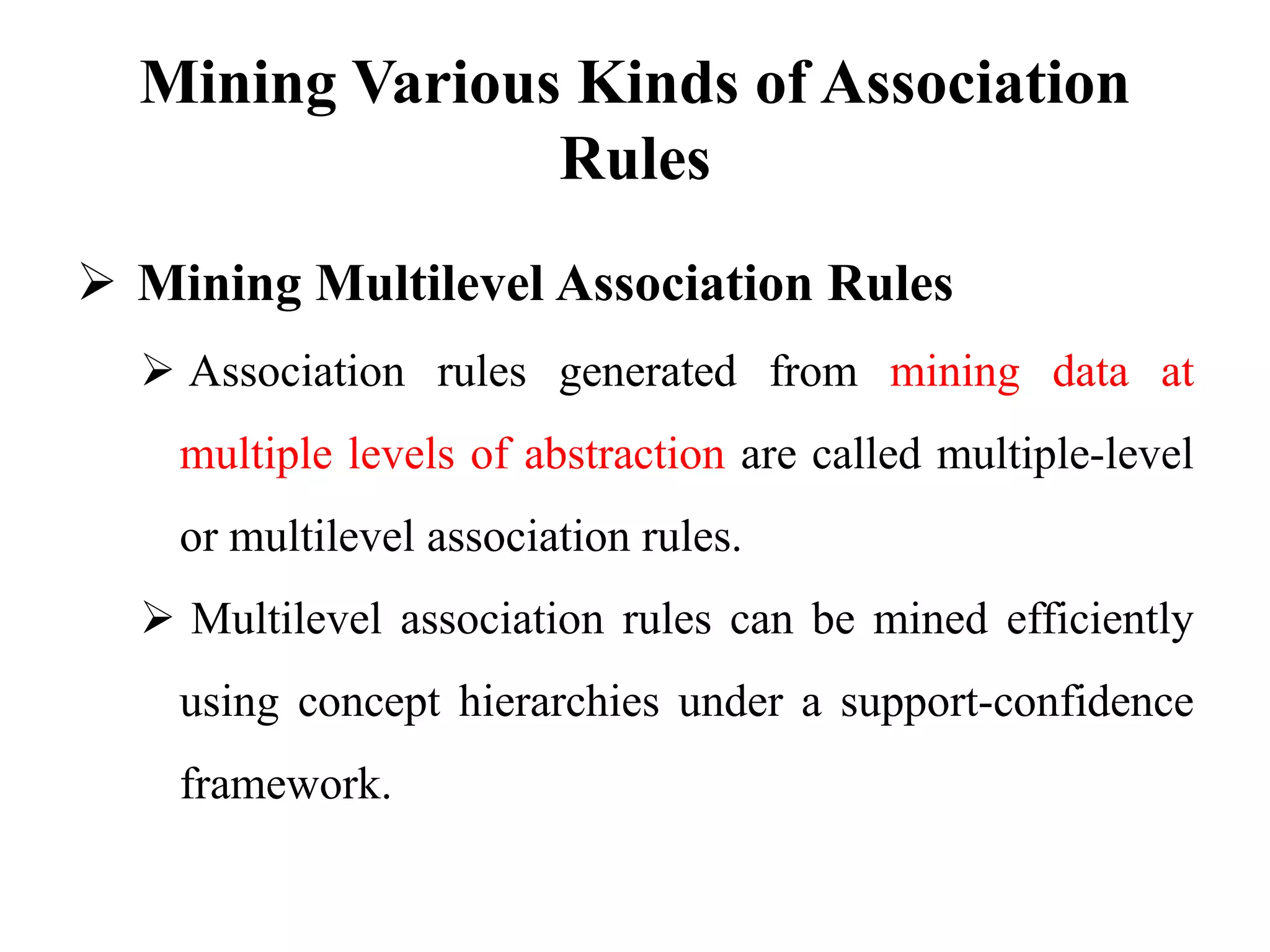 Mining Various Kinds of Association
Rules
 Mining Multilevel Association Rules
 Association rules generated from mining data at
multiple levels of abstraction are called multiple-level
or multilevel association rules.
 Multilevel association rules can be mined efficiently
using concept hierarchies under a support-confidence
framework.
 