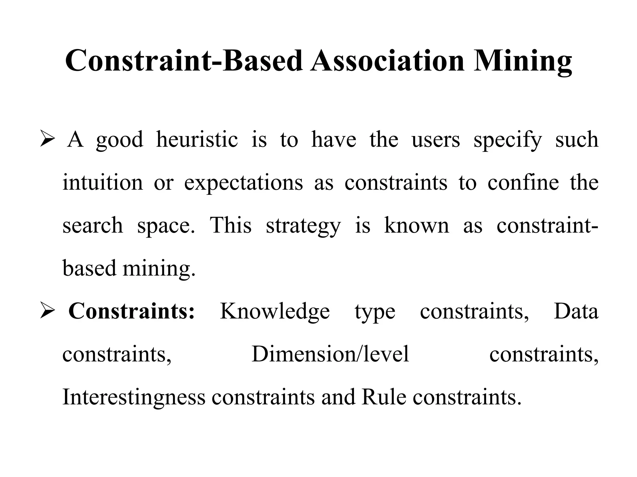 Constraint-Based Association Mining
 A good heuristic is to have the users specify such
intuition or expectations as constraints to confine the
search space. This strategy is known as constraint-
based mining.
 Constraints: Knowledge type constraints, Data
constraints, Dimension/level constraints,
Interestingness constraints and Rule constraints.
 