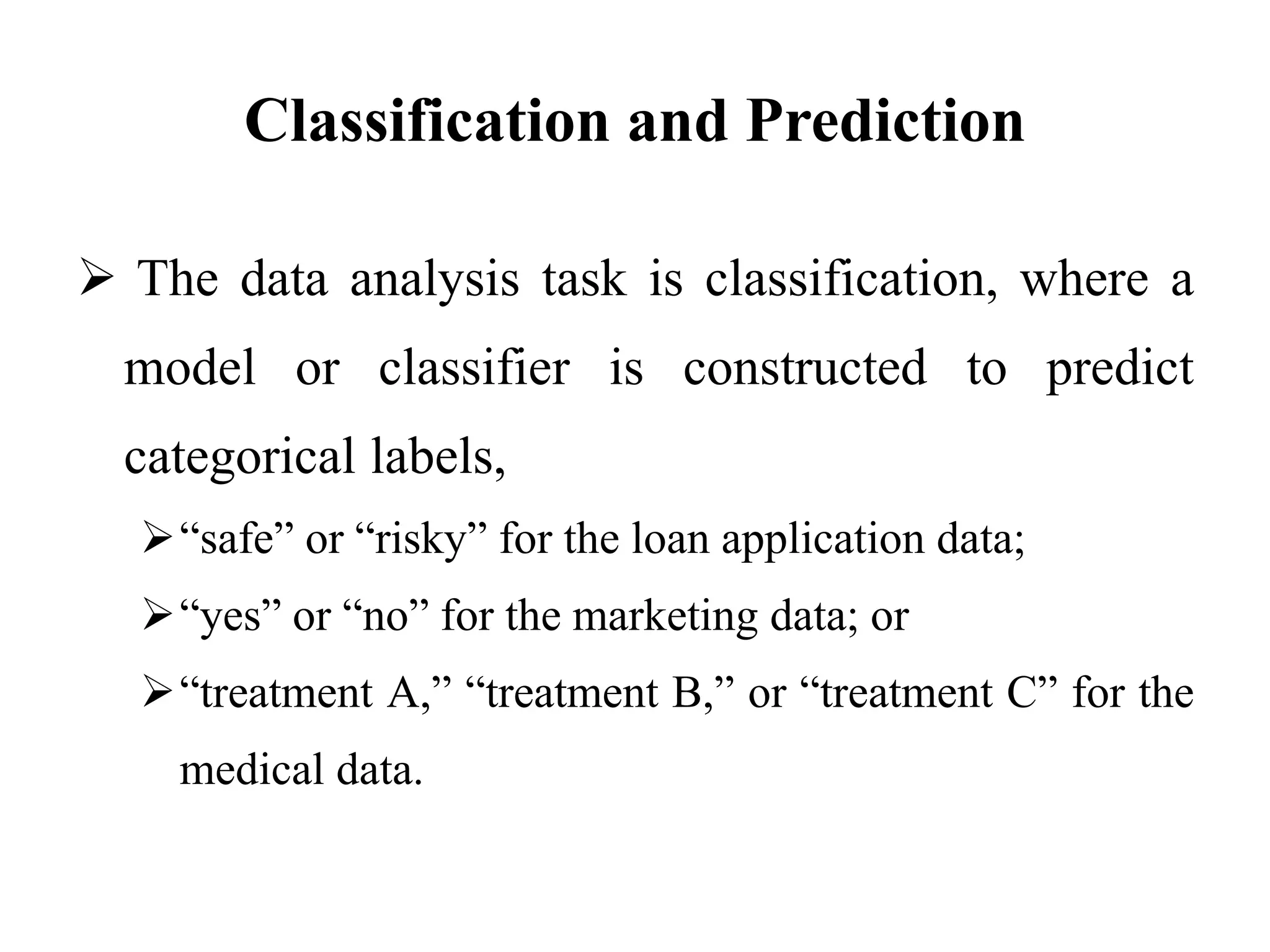 Classification and Prediction
 The data analysis task is classification, where a
model or classifier is constructed to predict
categorical labels,
“safe” or “risky” for the loan application data;
“yes” or “no” for the marketing data; or
“treatment A,” “treatment B,” or “treatment C” for the
medical data.
 