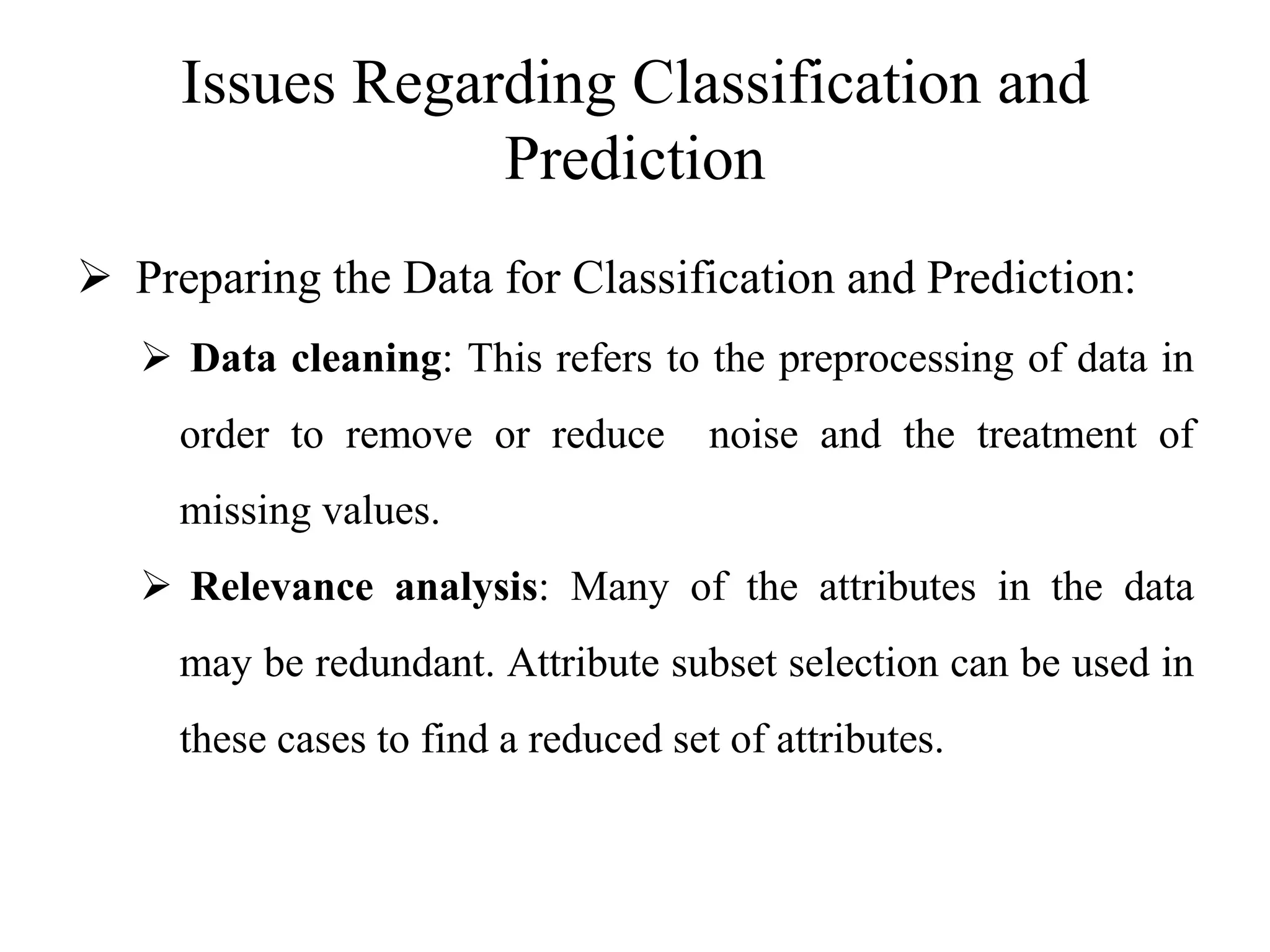 Issues Regarding Classification and
Prediction
 Preparing the Data for Classification and Prediction:
 Data cleaning: This refers to the preprocessing of data in
order to remove or reduce noise and the treatment of
missing values.
 Relevance analysis: Many of the attributes in the data
may be redundant. Attribute subset selection can be used in
these cases to find a reduced set of attributes.
 