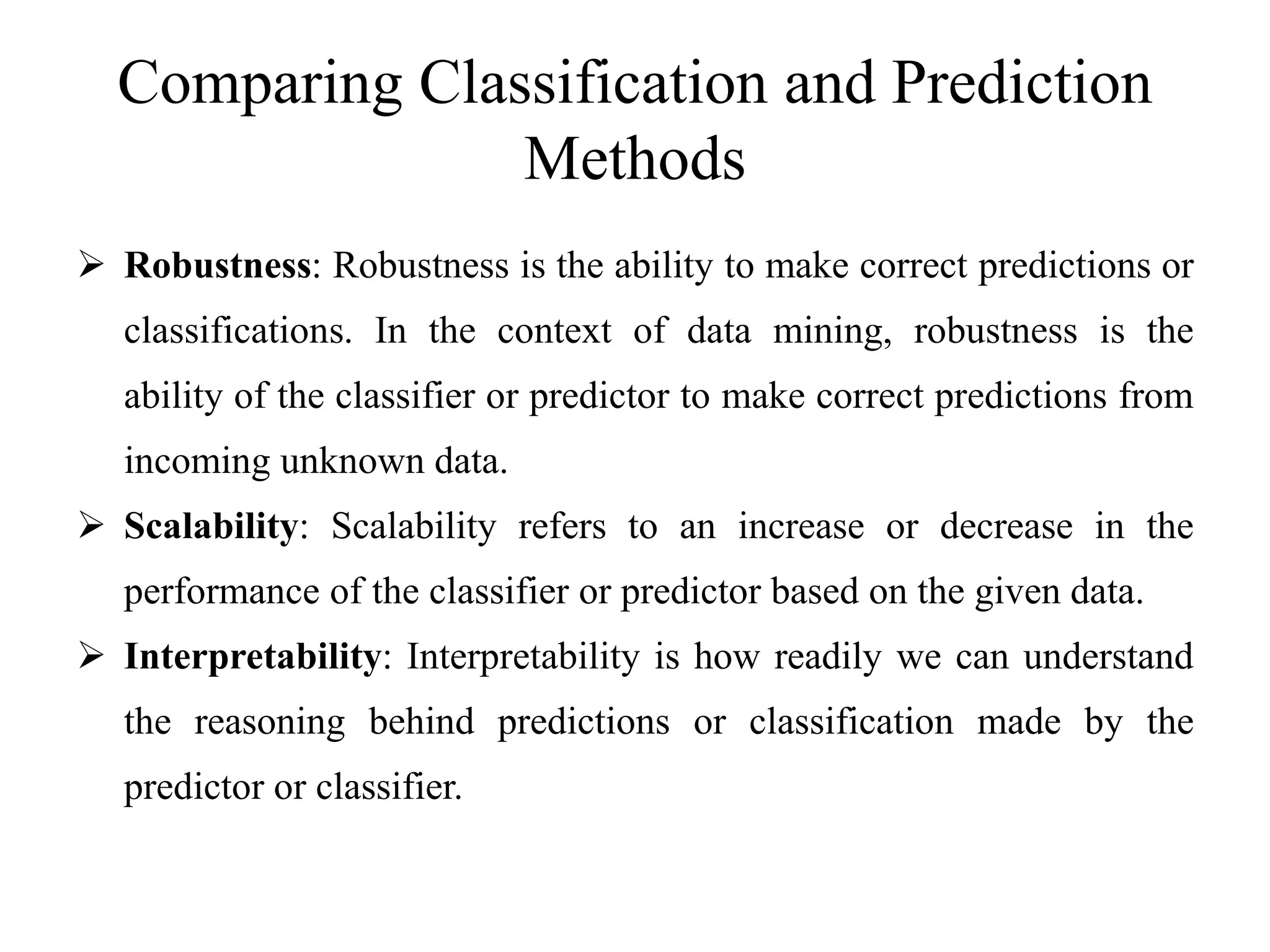 Comparing Classification and Prediction
Methods
 Robustness: Robustness is the ability to make correct predictions or
classifications. In the context of data mining, robustness is the
ability of the classifier or predictor to make correct predictions from
incoming unknown data.
 Scalability: Scalability refers to an increase or decrease in the
performance of the classifier or predictor based on the given data.
 Interpretability: Interpretability is how readily we can understand
the reasoning behind predictions or classification made by the
predictor or classifier.
 