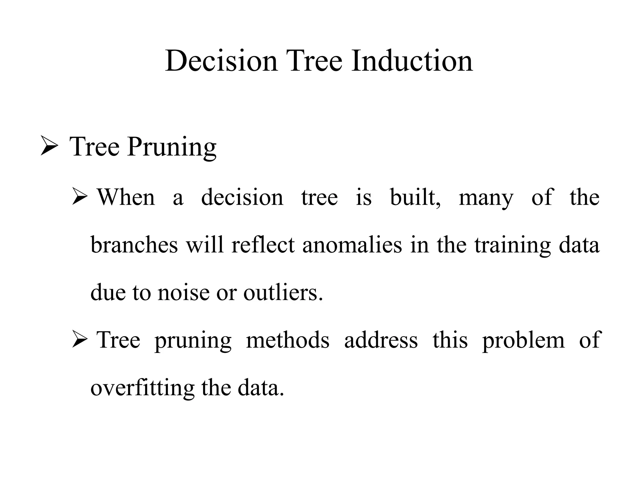 Decision Tree Induction
 Tree Pruning
 When a decision tree is built, many of the
branches will reflect anomalies in the training data
due to noise or outliers.
 Tree pruning methods address this problem of
overfitting the data.
 