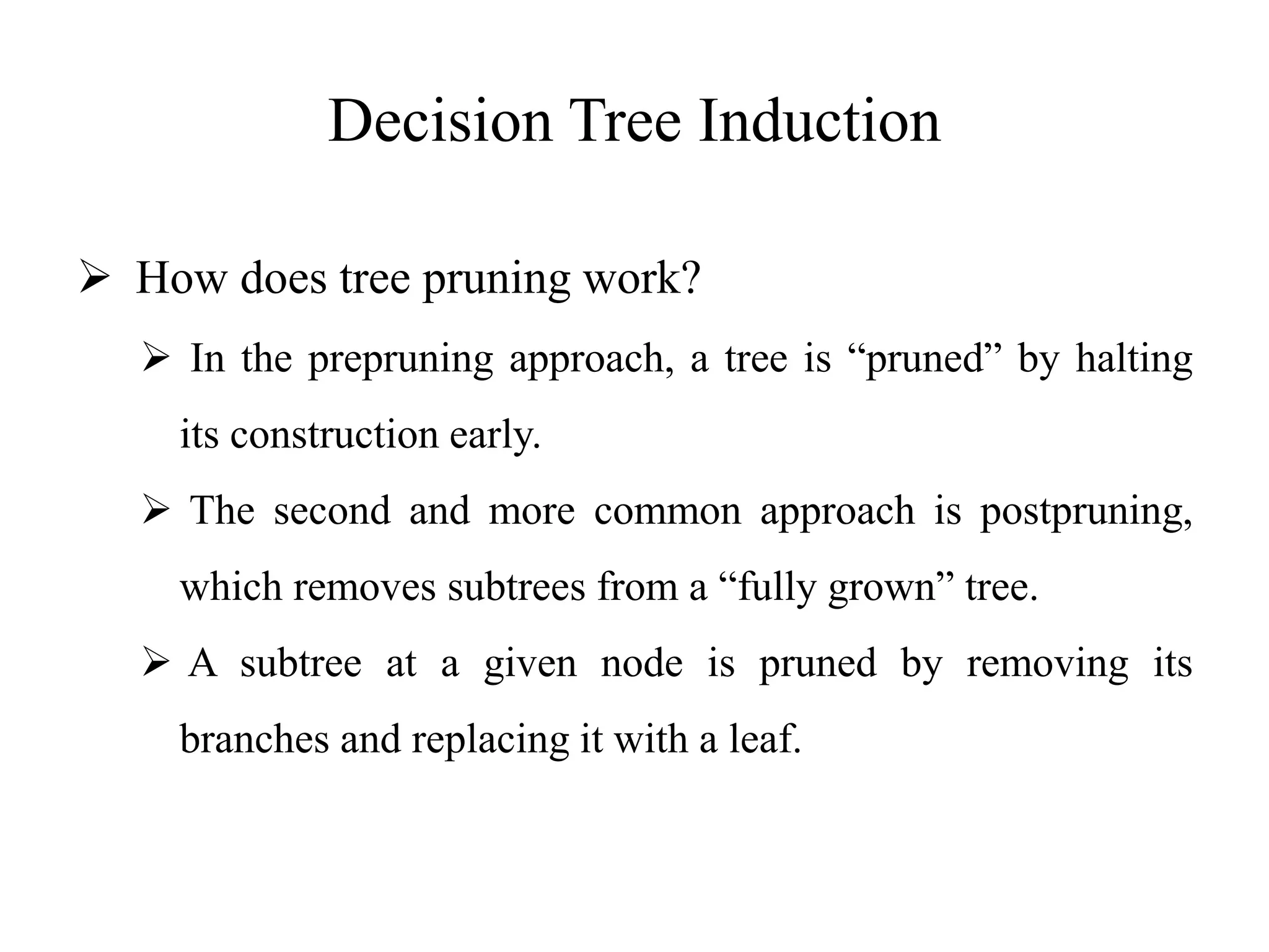 Decision Tree Induction
 How does tree pruning work?
 In the prepruning approach, a tree is “pruned” by halting
its construction early.
 The second and more common approach is postpruning,
which removes subtrees from a “fully grown” tree.
 A subtree at a given node is pruned by removing its
branches and replacing it with a leaf.
 