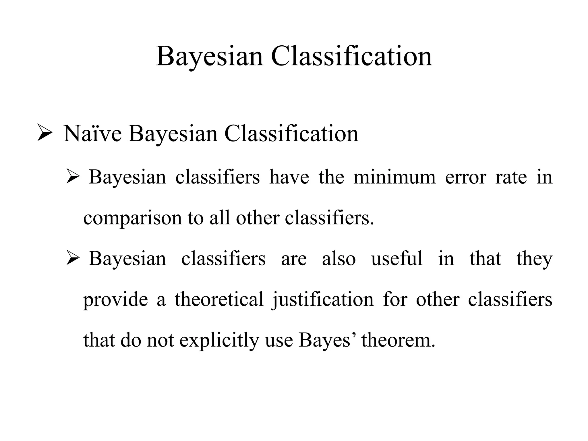 Bayesian Classification
 Naïve Bayesian Classification
 Bayesian classifiers have the minimum error rate in
comparison to all other classifiers.
 Bayesian classifiers are also useful in that they
provide a theoretical justification for other classifiers
that do not explicitly use Bayes’ theorem.
 