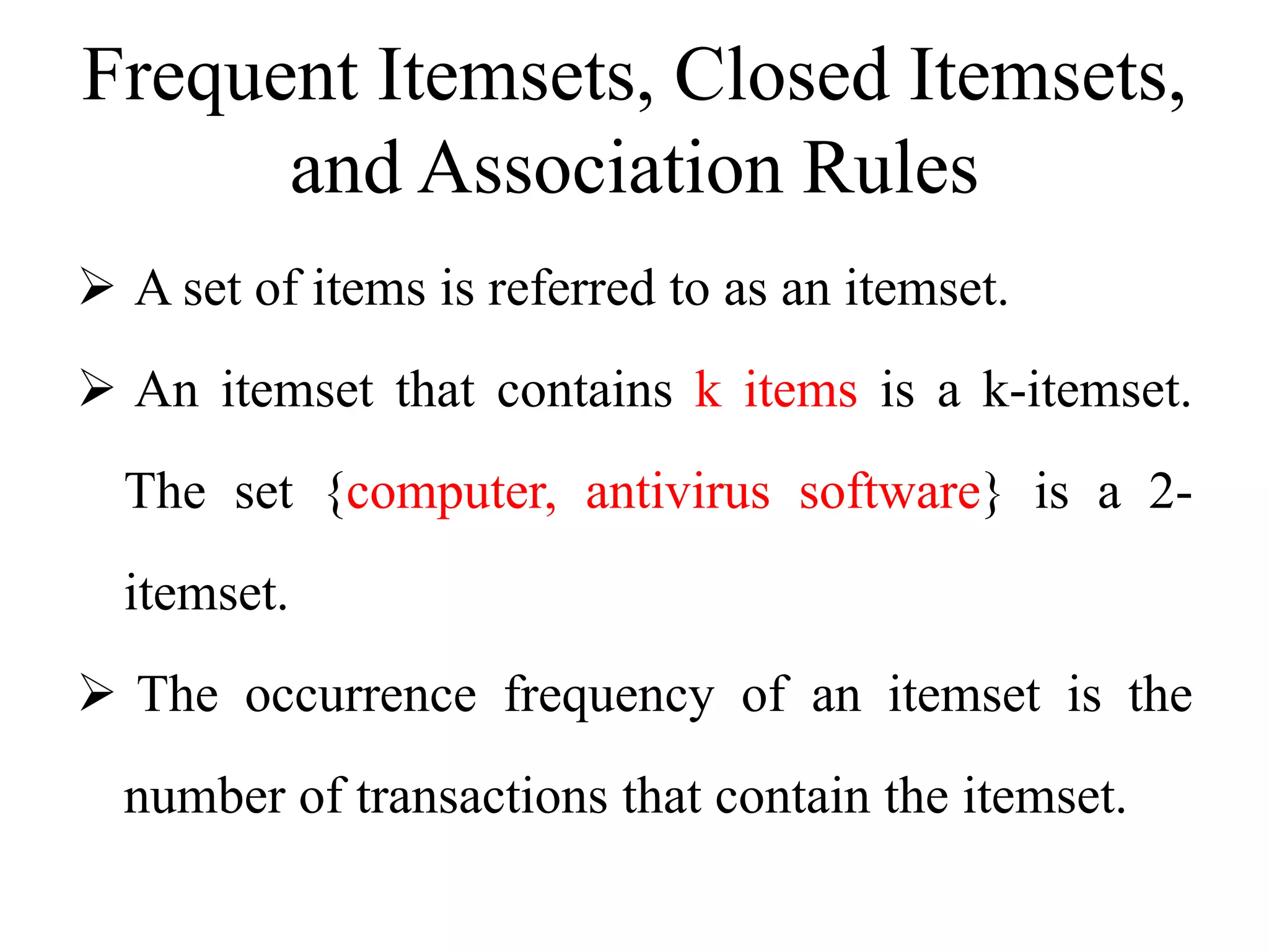 Frequent Itemsets, Closed Itemsets,
and Association Rules
 A set of items is referred to as an itemset.
 An itemset that contains k items is a k-itemset.
The set {computer, antivirus software} is a 2-
itemset.
 The occurrence frequency of an itemset is the
number of transactions that contain the itemset.
 
