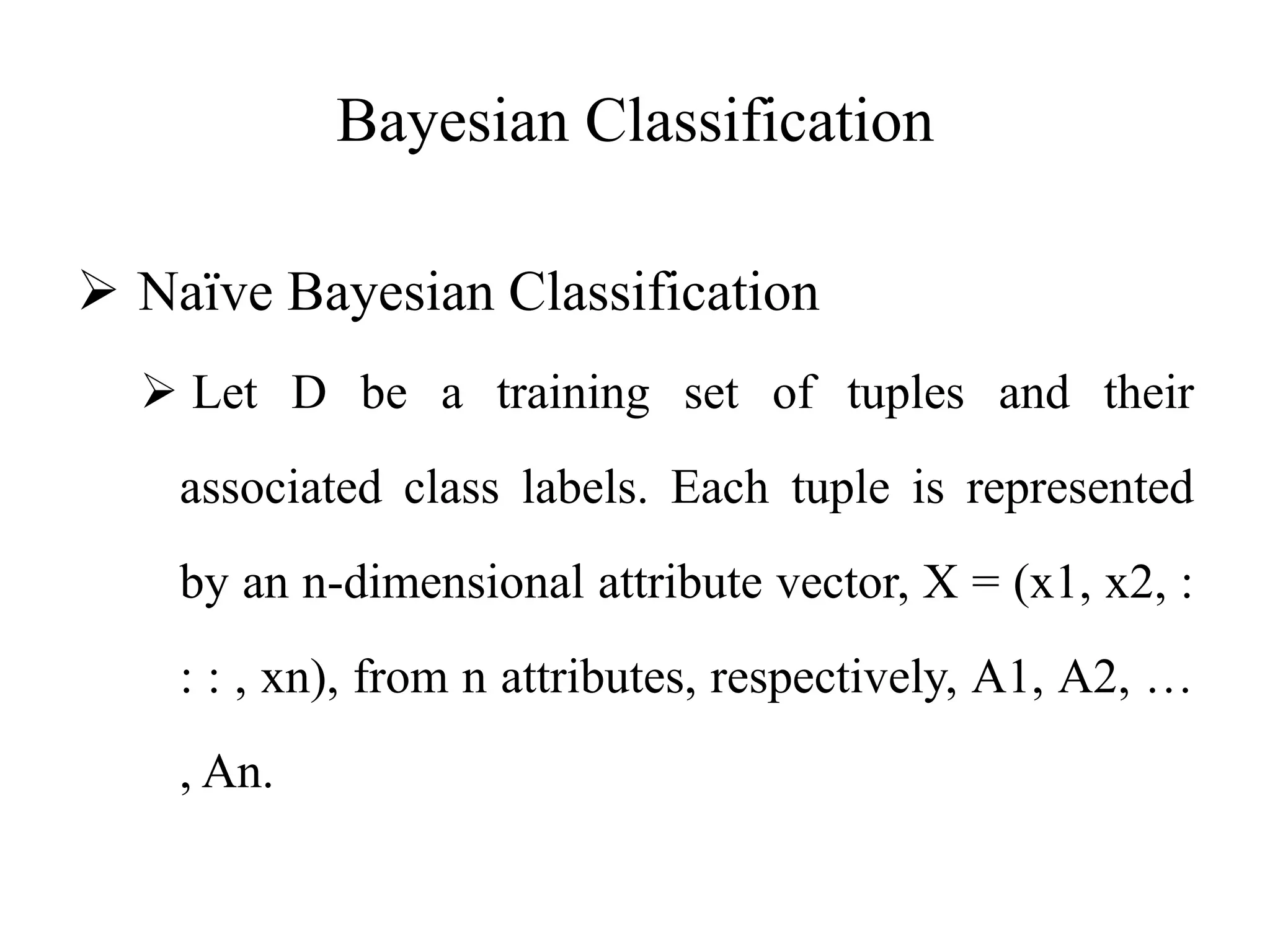 Bayesian Classification
 Naïve Bayesian Classification
 Let D be a training set of tuples and their
associated class labels. Each tuple is represented
by an n-dimensional attribute vector, X = (x1, x2, :
: : , xn), from n attributes, respectively, A1, A2, …
, An.
 