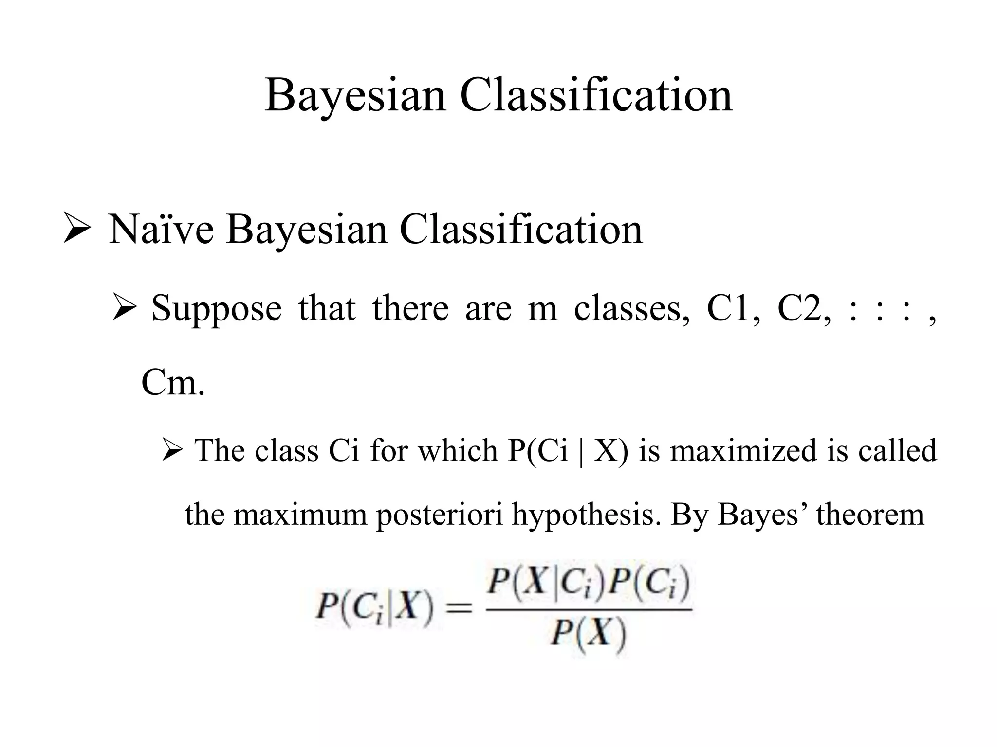 Bayesian Classification
 Naïve Bayesian Classification
 Suppose that there are m classes, C1, C2, : : : ,
Cm.
 The class Ci for which P(Ci | X) is maximized is called
the maximum posteriori hypothesis. By Bayes’ theorem
 