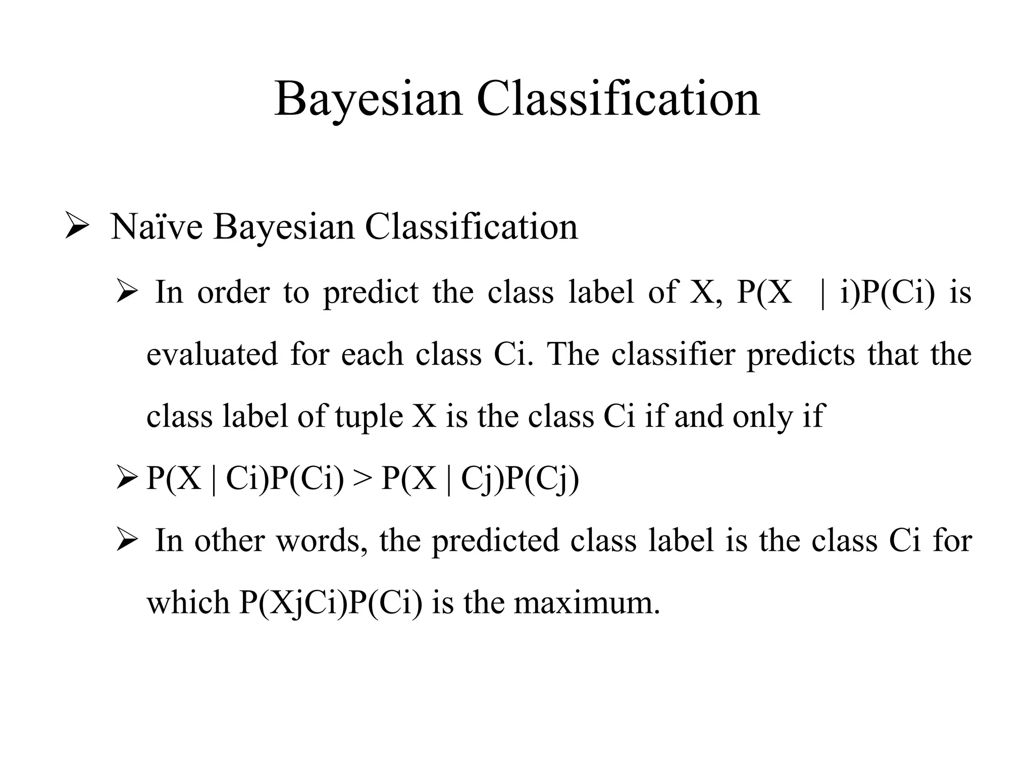 Bayesian Classification
 Naïve Bayesian Classification
 In order to predict the class label of X, P(X | i)P(Ci) is
evaluated for each class Ci. The classifier predicts that the
class label of tuple X is the class Ci if and only if
P(X | Ci)P(Ci) > P(X | Cj)P(Cj)
 In other words, the predicted class label is the class Ci for
which P(XjCi)P(Ci) is the maximum.
 