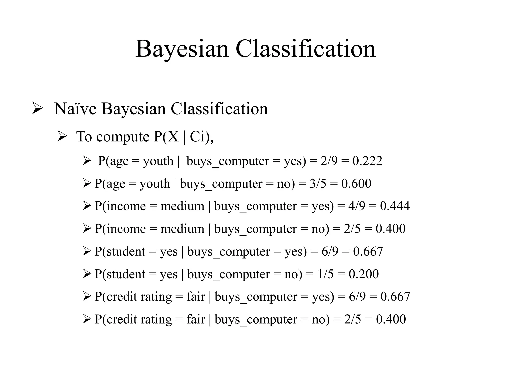 Bayesian Classification
 Naïve Bayesian Classification
 To compute P(X | Ci),
 P(age = youth | buys_computer = yes) = 2/9 = 0.222
 P(age = youth | buys_computer = no) = 3/5 = 0.600
 P(income = medium | buys_computer = yes) = 4/9 = 0.444
 P(income = medium | buys_computer = no) = 2/5 = 0.400
 P(student = yes | buys_computer = yes) = 6/9 = 0.667
 P(student = yes | buys_computer = no) = 1/5 = 0.200
 P(credit rating = fair | buys_computer = yes) = 6/9 = 0.667
 P(credit rating = fair | buys_computer = no) = 2/5 = 0.400
 