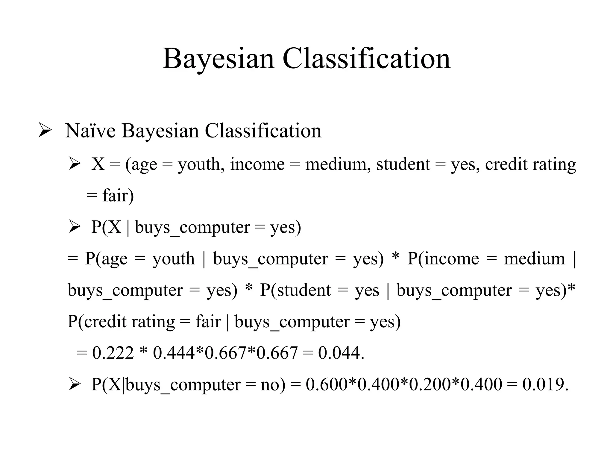 Bayesian Classification
 Naïve Bayesian Classification
 X = (age = youth, income = medium, student = yes, credit rating
= fair)
 P(X | buys_computer = yes)
= P(age = youth | buys_computer = yes) * P(income = medium |
buys_computer = yes) * P(student = yes | buys_computer = yes)*
P(credit rating = fair | buys_computer = yes)
= 0.222 * 0.444*0.667*0.667 = 0.044.
 P(X|buys_computer = no) = 0.600*0.400*0.200*0.400 = 0.019.
 