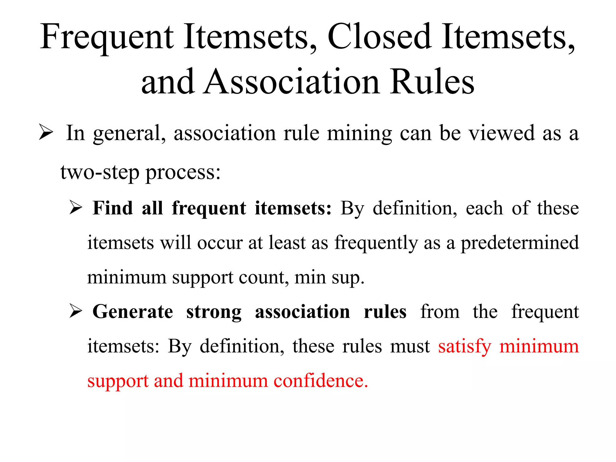 Frequent Itemsets, Closed Itemsets,
and Association Rules
 In general, association rule mining can be viewed as a
two-step process:
 Find all frequent itemsets: By definition, each of these
itemsets will occur at least as frequently as a predetermined
minimum support count, min sup.
 Generate strong association rules from the frequent
itemsets: By definition, these rules must satisfy minimum
support and minimum confidence.
 