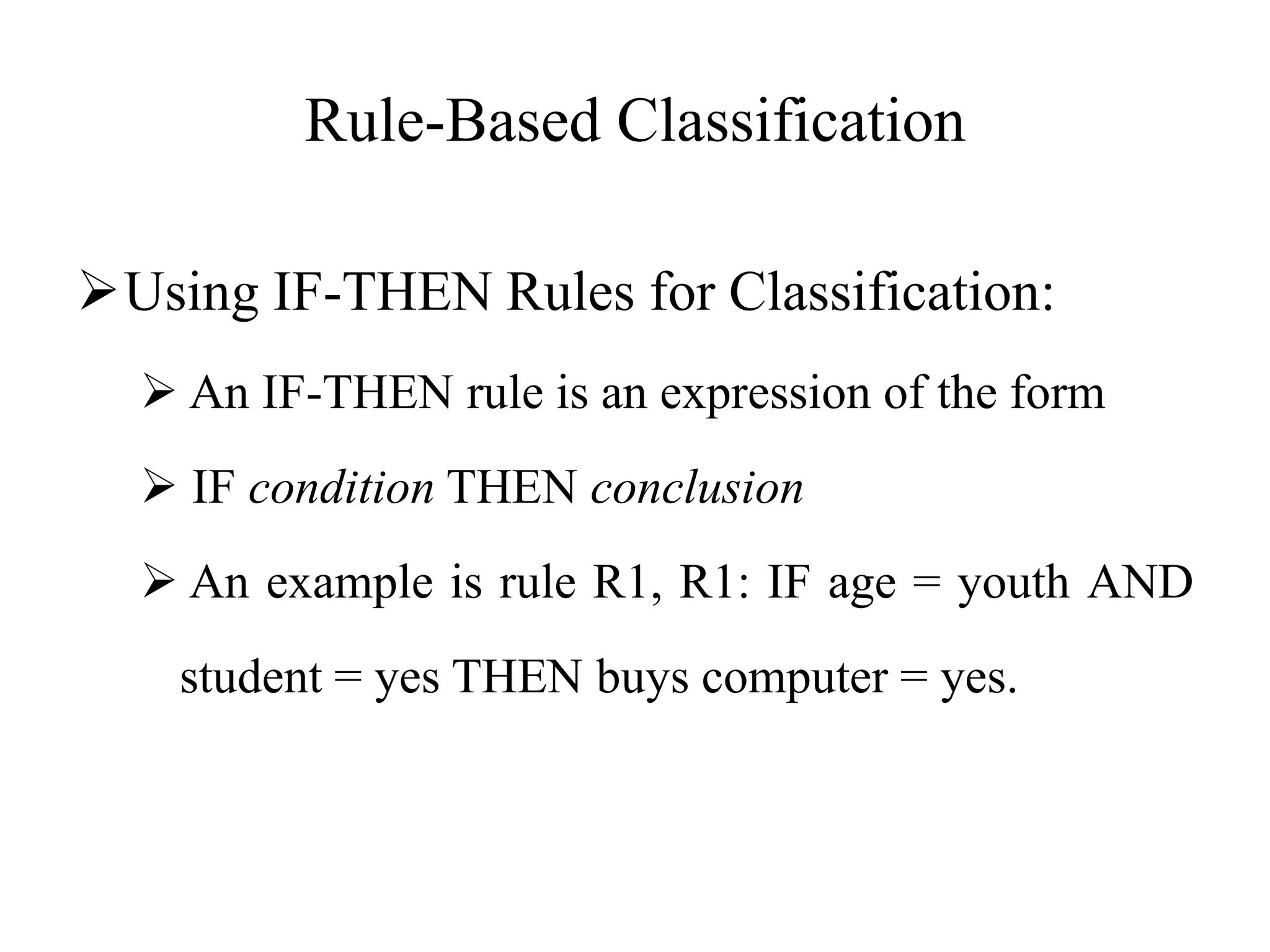 Rule-Based Classification
Using IF-THEN Rules for Classification:
 An IF-THEN rule is an expression of the form
 IF condition THEN conclusion
 An example is rule R1, R1: IF age = youth AND
student = yes THEN buys computer = yes.
 