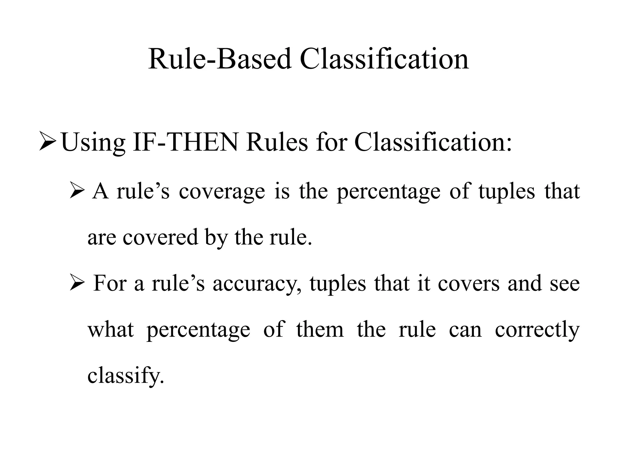 Rule-Based Classification
Using IF-THEN Rules for Classification:
 A rule’s coverage is the percentage of tuples that
are covered by the rule.
 For a rule’s accuracy, tuples that it covers and see
what percentage of them the rule can correctly
classify.
 