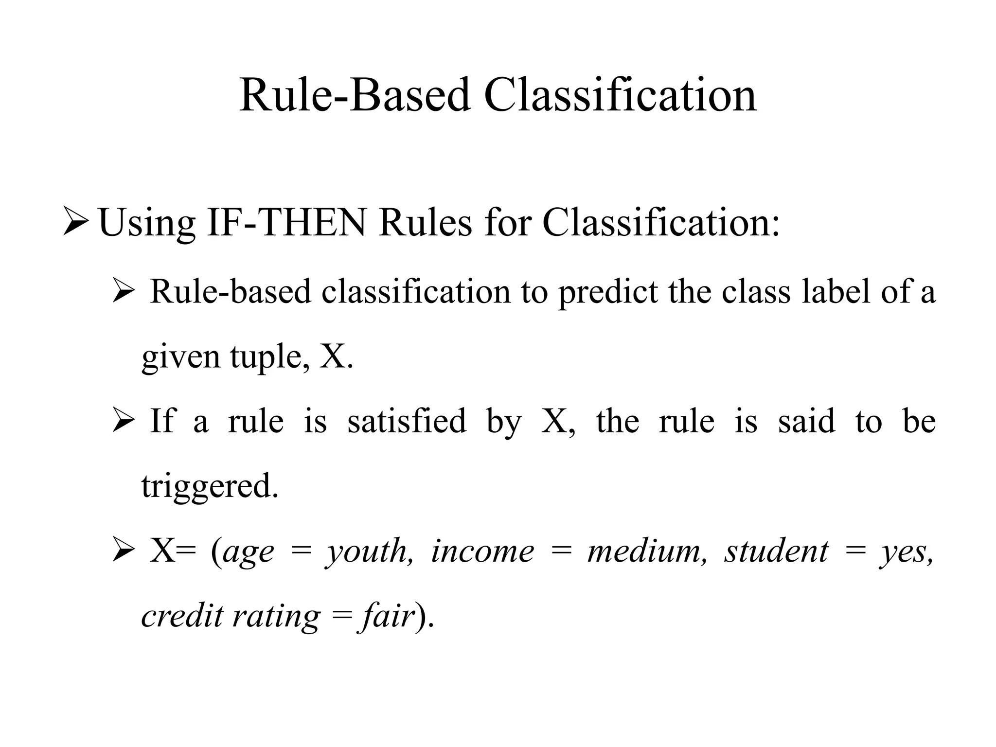 Rule-Based Classification
Using IF-THEN Rules for Classification:
 Rule-based classification to predict the class label of a
given tuple, X.
 If a rule is satisfied by X, the rule is said to be
triggered.
 X= (age = youth, income = medium, student = yes,
credit rating = fair).
 