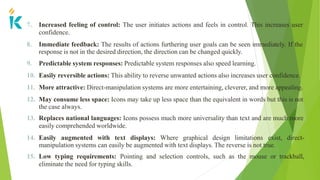7. Increased feeling of control: The user initiates actions and feels in control. This increases user
confidence.
8. Immediate feedback: The results of actions furthering user goals can be seen immediately. If the
response is not in the desired direction, the direction can be changed quickly.
9. Predictable system responses: Predictable system responses also speed learning.
10. Easily reversible actions: This ability to reverse unwanted actions also increases user confidence.
11. More attractive: Direct-manipulation systems are more entertaining, cleverer, and more appealing.
12. May consume less space: Icons may take up less space than the equivalent in words but this is not
the case always.
13. Replaces national languages: Icons possess much more universality than text and are much more
easily comprehended worldwide.
14. Easily augmented with text displays: Where graphical design limitations exist, direct-
manipulation systems can easily be augmented with text displays. The reverse is not true.
15. Low typing requirements: Pointing and selection controls, such as the mouse or trackball,
eliminate the need for typing skills.
 