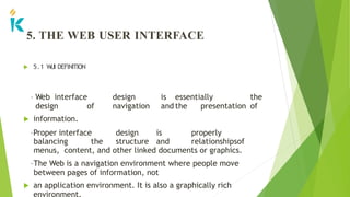 5. THE WEB USER INTERFACE
 5.1 W
UI DEFINITION
• Web interface design is essentially the
design of navigation and the presentation of
 information.
•Proper interface design is properly
balancing the structure and relationshipsof
menus, content, and other linked documents or graphics.
•The Web is a navigation environment where people move
between pages of information, not
 an application environment. It is also a graphically rich
environment.
 