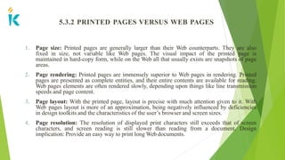 5.3.2 PRINTED PAGES VERSUS WEB PAGES
1. Page size: Printed pages are generally larger than their Web counterparts. They are also
fixed in size, not variable like Web pages. The visual impact of the printed page is
maintained in hard-copy form, while on the Web all that usually exists are snapshots of page
areas.
2. Page rendering: Printed pages are immensely superior to Web pages in rendering. Printed
pages are presented as complete entities, and their entire contents are available for reading.
Web pages elements are often rendered slowly, depending upon things like line transmission
speeds and page content.
3. Page layout: With the printed page, layout is precise with much attention given to it. With
Web pages layout is more of an approximation, being negatively influenced by deficiencies
in design toolkits and the characteristics of the user’s browser and screen sizes.
4. Page resolution: The resolution of displayed print characters still exceeds that of screen
characters, and screen reading is still slower than reading from a document. Design
implication: Provide an easy way to print long Web documents.
 