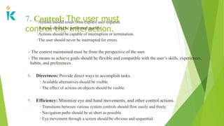 7. Control: The user must
control the interaction.
🢝Actions should result from explicit user requests.
🢝Actions should be performed quickly.
🢝Actions should be capable of interruption or termination.
🢝The user should never be interrupted for errors.
The context maintained must be from the perspective of the user.
The means to achieve goals should be flexible and compatible with the user’s skills, experiences,
habits, and preferences.
8. Directness: Provide direct ways to accomplish tasks.
• Available alternatives should be visible.
• The effect of actions on objects should be visible.
9. Efficiency: Minimize eye and hand movements, and other control actions.
• Transitions between various system controls should flow easily and freely.
• Navigation paths should be as short as possible.
• Eye movement through a screen should be obvious and sequential.
 