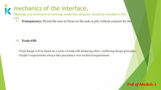 17. Transparency: Permit the user to focus on the task or job, without concern for the
mechanics of the interface.
🢝Workings and reminders of workings inside the computer should be invisible to the
user.
18. Trade-Off:
Final design will be based on a series of trade-offs balancing often- conflicting design principles.
People’s requirements always take precedence over technical requirements.
End of Module 1
 