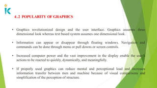 4.2 POPULARITY OF GRAPHICS
• Graphics revolutionized design and the user interface. Graphics assumes three
dimensional look whereas text based system assumes one dimensional look.
• Information can appear or disappear through floating windows. Navigation and
commands can be done through menu or pull downs or screen controls.
• Increased computer power and the vast improvement in the display enable the user’s
actions to be reacted to quickly, dynamically, and meaningfully.
• If properly used graphics can reduce mental and perceptional load and increases
information transfer between men and machine because of visual comparisons and
simplification of the perception of structure.
 