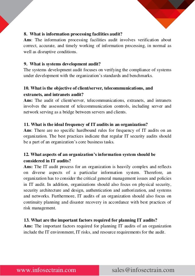 www.infosectrain.com sales@infosectrain.com
8. What is information processing facilities audit?
Ans: The information processing facilities audit involves verification about
correct, accurate, and timely working of information processing, in normal as
well as disruptive conditions.
9. What is systems development audit?
The systems development audit focuses on verifying the compliance of systems
under development with the organization’s standards and benchmarks.
10. What is the objective of client/server, telecommunications, and
extranets, and intranets audit?
Ans: The audit of client/server, telecommunications, extranets, and intranets
involves the assessment of telecommunication controls, including server and
network serving as a bridge between servers and clients.
11. What is the ideal frequency of IT audits in an organization?
Ans: There are no specific hardbound rules for frequency of IT audits on an
organization. The best practices indicate that regular IT security audits should
be a part of an organization’s core business tasks.
12. What aspects of an organization’s information system should be
considered in IT audits?
Ans: The IT audit process for an organization is heavily complex and reflects
on diverse aspects of a particular information system. Therefore, an
organization has to consider the critical general management issues and policies
in IT audit. In addition, organizations should also focus on physical security,
security architecture and design, authentication and authorization, and systems
and networks. Furthermore, IT audits of an organization should also focus on
continuity planning and disaster recovery in accordance with best practices of
risk management.
13. What are the important factors required for planning IT audits?
Ans: The important factors required for planning IT audits of an organization
include the IT environment, IT risks, and resource requirements for the audit.
 