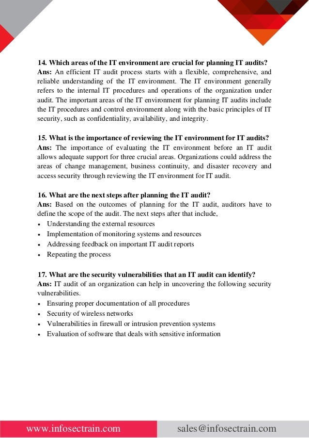 www.infosectrain.com sales@infosectrain.com
14. Which areas of the IT environment are crucial for planning IT audits?
Ans: An efficient IT audit process starts with a flexible, comprehensive, and
reliable understanding of the IT environment. The IT environment generally
refers to the internal IT procedures and operations of the organization under
audit. The important areas of the IT environment for planning IT audits include
the IT procedures and control environment along with the basic principles of IT
security, such as confidentiality, availability, and integrity.
15. What is the importance of reviewing the IT environment for IT audits?
Ans: The importance of evaluating the IT environment before an IT audit
allows adequate support for three crucial areas. Organizations could address the
areas of change management, business continuity, and disaster recovery and
access security through reviewing the IT environment for IT audit.
16. What are the next steps after planning the IT audit?
Ans: Based on the outcomes of planning for the IT audit, auditors have to
define the scope of the audit. The next steps after that include,
• Understanding the external resources
• Implementation of monitoring systems and resources
• Addressing feedback on important IT audit reports
• Repeating the process
17. What are the security vulnerabilities that an IT audit can identify?
Ans: IT audit of an organization can help in uncovering the following security
vulnerabilities.
• Ensuring proper documentation of all procedures
• Security of wireless networks
• Vulnerabilities in firewall or intrusion prevention systems
• Evaluation of software that deals with sensitive information
 