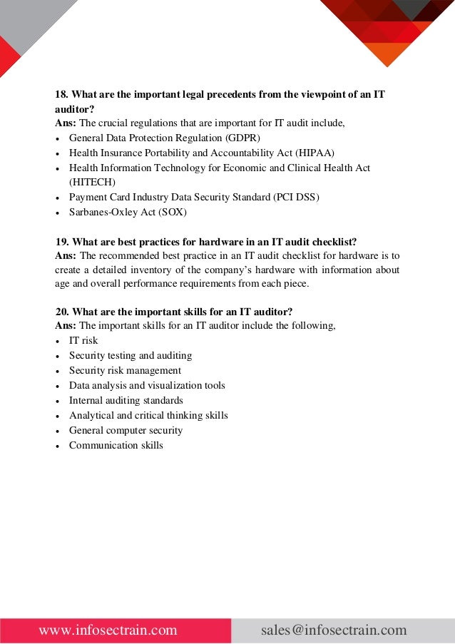 www.infosectrain.com sales@infosectrain.com
18. What are the important legal precedents from the viewpoint of an IT
auditor?
Ans: The crucial regulations that are important for IT audit include,
• General Data Protection Regulation (GDPR)
• Health Insurance Portability and Accountability Act (HIPAA)
• Health Information Technology for Economic and Clinical Health Act
(HITECH)
• Payment Card Industry Data Security Standard (PCI DSS)
• Sarbanes-Oxley Act (SOX)
19. What are best practices for hardware in an IT audit checklist?
Ans: The recommended best practice in an IT audit checklist for hardware is to
create a detailed inventory of the company’s hardware with information about
age and overall performance requirements from each piece.
20. What are the important skills for an IT auditor?
Ans: The important skills for an IT auditor include the following,
• IT risk
• Security testing and auditing
• Security risk management
• Data analysis and visualization tools
• Internal auditing standards
• Analytical and critical thinking skills
• General computer security
• Communication skills
 