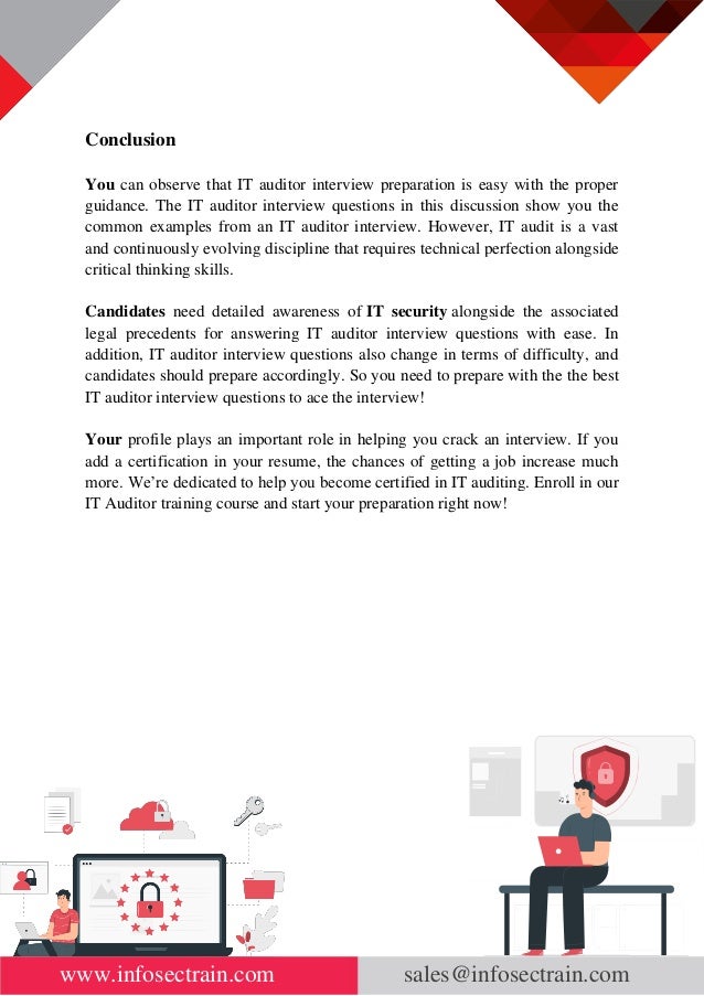 www.infosectrain.com sales@infosectrain.com
Conclusion
You can observe that IT auditor interview preparation is easy with the proper
guidance. The IT auditor interview questions in this discussion show you the
common examples from an IT auditor interview. However, IT audit is a vast
and continuously evolving discipline that requires technical perfection alongside
critical thinking skills.
Candidates need detailed awareness of IT security alongside the associated
legal precedents for answering IT auditor interview questions with ease. In
addition, IT auditor interview questions also change in terms of difficulty, and
candidates should prepare accordingly. So you need to prepare with the the best
IT auditor interview questions to ace the interview!
Your profile plays an important role in helping you crack an interview. If you
add a certification in your resume, the chances of getting a job increase much
more. We’re dedicated to help you become certified in IT auditing. Enroll in our
IT Auditor training course and start your preparation right now!
 