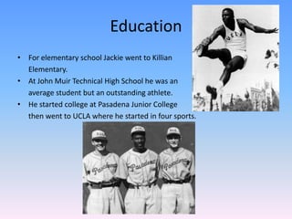 Education
• For elementary school Jackie went to Killian
Elementary.
• At John Muir Technical High School he was an
average student but an outstanding athlete.
• He started college at Pasadena Junior College
then went to UCLA where he started in four sports.
 
