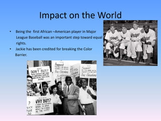 Impact on the World
• Being the first African –American player in Major
League Baseball was an important step toward equal
rights.
• Jackie has been credited for breaking the Color
Barrier.
 