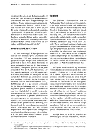 DRITTER TEIL Die Länder der früheren Sowjetunion: die neuen östlichen Nachbarn der EU                                  101




sowjetische Invasion in die Tschechoslowakei 40                         Russland
Jahre zuvor. Die Bereitwilligkeit Moskaus, Gewalt
anzuwenden und seine Energielieferungen für                                  Der plötzliche Zusammenbruch und die
politische Zwecke zu missbrauchen mahnte dar-                           Auflösung der Sowjetunion waren traumatische
an, dass Russland nicht nur als Großmacht zurück                        Erfahrungen für die führende Elite und die Mil-
war, sondern auch daran, dass es bereit war, die                        lionen Anhänger der kommunistischen Partei.
EU in den Belangen der euphemistisch genannten                          Präsident Gorbatschow hat mehrfach betont,
„gemeinsamen Nachbarschaft“ herauszufordern.                            dass er die Auflösung der Sowjetunion nicht be-
Es war nicht zu übersehen, dass die EU und Russ-                        absichtigt hatte.3 Aber die kommunistische Partei
land sehr unterschiedlicher Ansicht waren über                          war ideenlos und als deutlich wurde, dass sie kei-
den Grad an Autonomie, den diese gemeinsamen                            ne Gewalt anwenden würde, um das Imperium
Nachbarn haben sollten, insbesondere was die                            zu retten, gerieten die Dinge schnell außer Kon-
Außen- und Sicherheitspolitik betrifft.2                                trolle. Zuerst brachen die baltischen Staaten weg,
                                                                        gefolgt von der Ukraine und den anderen ehema-
Erwartungen vs. Wirklichkeit                                            ligen Sowjetrepubliken. Russland übernahm die
                                                                        gesetzlichen Verpflichtungen der Sowjetunion
    In allen ehemaligen Sowjetrepubliken be-                            sowie ihren Sitz im UN-Sicherheitsrat. Boris Jelzin
standen zum einen eine große Unkenntnis über                            wurde zur Symbolfigur des neuen Staates als er
die EU (und die NATO) und zum anderen überzo-                           mit einer russischen Fahne in der Hand auf einen
gene Erwartungen bezüglich der schnellen Mit-                           der Panzer kletterte, die ihn aus dem Amt drän-
gliedschaft in diesen Klubs. Diese Unkenntnis ist                       gen sollten. Die Welt staunte über seinen Mut.
einfach zu erklären: Während des Kalten Krieges
wurde die EU maßgeblich ignoriert oder als „wirt-                            Boris Jelzin übernahm einen arg beschnitte-
schaftlicher Arm der NATO“ beschrieben. Der                             nen Staat mit einer schwachen politischen Kultur
NATO wurden gewaltige eigene Streitkräfte zuge-                         und einer Wirtschaft im freien Fall. Moskau war
schrieben (falsch) sowie ein Masterplan, um den                         bis zu diesem Zeitpunkt als Hauptstadt einer Su-
eurasischen Kontinent zu unterwerfen (falsch)                           permacht betrachtet worden, die neben den USA
und sowohl die EU als auch die NATO standen im                          einen ständigen Sitz an den wichtigsten Tischen
Verdacht, Russland schwächen zu wollen (falsch).                        innehatte. Für viele Russen war der Paradigmen-
In Osteuropa gab es so gut wie kein Verständnis                         wechsel schwer zu verkraften. Über Nacht hatten
für die politischen Beweggründe der EU und we-                          sie ihr Reich, ihre Ideologie und ihren Status als
nig für eine geteilte Souveränität. Für viele Länder                    Supermacht verloren. Witze kursierten, die Russ-
war eine Mitgliedschaft in der EU vergleichbar                          land als „Obervolta mit Raketen“ karikierten.
mit der Aufnahme in jeder anderen internatio-                           Rückblickend ist es bemerkenswert, dass der Zu-
nalen Organisation. Es gab kein Verständnis für                         sammenbruch der Sowjetunion mit nur sehr we-
die Anstrengungen, die unternommen werden                               nig Blutvergießen verlief. Die Auflösung anderer
mussten, um die Aufnahmekriterien zu erfüllen.                          Weltreiche, etwa das der Briten (Indien) oder das
Seitens der EU gab es die naive Hoffnung, dass                          der Franzosen (Vietnam), war deutlich blutiger
Russland nach der Abwendung von der geschei-                            ausgefallen. Und wie wir aus westeuropäischer
terten Planwirtschaft den Weg zum liberalen                             Erfahrung wissen, dauert es viele Jahre, das im-
Kapitalismus einschlagen und so unweigerlich                            periale Bewusstsein hinter sich zu lassen.
demokratischere Züge annehmen würde. Es dau-
erte eine Weile bis die Illusionen beider Seiten                           Anfangs versuchte Jelzin die russische Au-
einem realistischeren Bild wichen.                                      ßenpolitik pro-westlich auszurichten, was ins-


2   Siehe hierzu auch den Artikel, Landaburu, Eneko. „It’s time for hard choices on EU-Russia relations“, Europe’s World,
    Frühjahr 2009:
    http://www.europesworld.org/NewEnglish/Home/Article/tabid/191/ArticleType/articleview/ArticleID/21349/Default.aspx
3   Gorbatschow, Michail S. Erinnerungen. Siedler, Berlin 1995.
 
