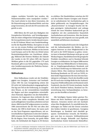 DRITTER TEIL Die Länder der früheren Sowjetunion: die neuen östlichen Nachbarn der EU                                 107




zeigten, nachdem Vorwürfe laut wurden, die                              zu erhöhen. Die Handelsbilanz zwischen der EU
Parlamentswahlen seien manipuliert worden.17                            und den beiden Staaten Georgien und Armeni-
Das Land scheint in eine ältere Generation, die                         en ist unbedeutend, bei Aserbaidschan geht es
für Unterstützung nach Russland blickt, und eine                        dabei größtenteils um Energielieferungen. Die
junge Generation, die sich der EU zuwenden will,                        „Rosenrevolution” in Georgien brachte der Re-
geteilt zu sein.                                                        gion gesteigerte Aufmerksamkeit und anfangs
                                                                        schnitt der neue Präsident Saakaschwili gut ab
     2006 führte die EU nach den Maßgaben der                           verglichen mit den autokratischen Staatschefs
Europäischen Sicherheits- und Verteidigungspo-                          Aserbaidschans und Armeniens. Aber das System
litik ein relativ erfolgreiches Schulungsprogramm                       blieb korrupt und nirgends war man gewillt, sich
für Grenzpolizisten durch. Im Jahr darauf ernann-                       tatsächlich auf Reformen einzulassen.
te die EU Kalman Mizsei zum Sonderbeauftrag-
ten für die Republik Moldau. Korruption ist nach                            Präsident Saakaschvili nutzte die Gelegenheit
wie vor ein ernstes Problem und behindert das                           und die Aufmerksamkeit der Medien, um Ge-
wirtschaftliche Wachstum. Moldau ist das ärmste                         orgiens Interesse an einer Mitgliedschaft in der
Land Europas und ist für über ein Drittel seines                        EU und in der NATO bekannt zu geben. Letzte-
Bruttoinlandsprodukts von Zuschüssen abhän-                             res kam in Russland überhaupt nicht gut an und
gig. Während alle Parteien Moldaus die Zukunft                          Moskau begann, Handelsbarrieren für georgische
des Landes in der EU sehen (50% der Exporte                             Produkte einzuführen und in Russland lebende
Moldaus gehen in die EU, gegenüber 17% nach                             Georgier zu schikanieren. Im August 2008 startete
Russland), gibt es aus Sicht der EU wenig Anlass,                       Saakaschvili eine Militäroffensive in Südossetien,
eine Annäherung jenseits der Östlichen Partner-                         die zu Vergeltungsmaßnahmen Russlands und
schaft anzustreben.                                                     zur de facto-Eroberung von Südossetien und Ab-
                                                                        chasien führte. Dies wiederum beeinflusste die
Südkaukasus                                                             Beziehung Russlands zur EU und zur NATO, in-
                                                                        dem beide Organisationen für eine Zeit eine Kon-
    Dem Südkaukasus wurde seit der Unabhän-                             taktsperre verhängten. Durch den Konflikt wurde
gigkeit von Georgien, Armenien und Aserbaid-                            der EU auch eine wichtige Rolle bei der Aushand-
schan 1991 bis zum Georgienkrieg seitens der                            lung eines Waffenstillstandes mit Russland zuteil.
EU nicht viel Aufmerksamkeit entgegengebracht.                          Frankreich, das den EU-Vorsitz innehatte, beeilte
Das lag zum Teil an der Entfernung, an mangeln-                         sich durch Präsident Sarkozy, Russland zur Un-
dem Wissen, an der vermeintlichen Instabilität                          terzeichnung eines Sechspunkteplans zu bewe-
der Region und dem mangelndem wirtschaftli-                             gen, um den Konflikt zu beenden.18
chen Potenzial, abgesehen von den Rohstoffvor-
kommen. Im Gegensatz dazu verbindet die drei                                Alle beteiligten Staaten haben gewisse Pro-
Staaten eine starke europäische Identität, und                          bleme mit ihren Nachbarn und mit regionalen
nach anfänglichem Ausschluss arbeiteten sie hart                        Akteuren. Armenien streitet sich mit Aserbaid-
daran, 2004 in das ENP aufgenommen zu werden.                           schan über Bergkarabach. Es unterhält keine Be-
1996 unterzeichnete die EU PKA mit allen drei                           ziehungen zur Türkei und die Grenze zwischen
Staaten, die 1999 in Kraft traten. Sie waren auch                       den beiden Ländern ist geschlossen. Georgiens
an das Tacis-Programm angeschlossen, mit un-                            Beziehungen zu Russland sind ebenfalls ge-
terschiedlichen Ergebnissen in den drei Ländern.                        spannt. Aserbaidschan versucht, die Beziehun-
2002 ernannte die EU einen Sonderbeauftragten                           gen zum Iran zu erneuern. Schlüsselelemente
für die Region, Peter Semneby, der große Mühe                           dabei sind Energie, Rohstoffe und Pipelines.
hatte, die Sichtbarkeit der Region in EU-Kreisen                        Aserbaidschan besitzt bedeutende Rohstoffvor-


17 So gab die unabhängige investigative moldauische Zeitung Ziarul de Garda an, dass die Wählerlisten auch Namen von
   Verstorbenen enthielten: www.garda.com.md, www.aljazeera.net
18 http://smr.gov.ge/uploads/file/Six_Point_Peace_Plan.pdf
 