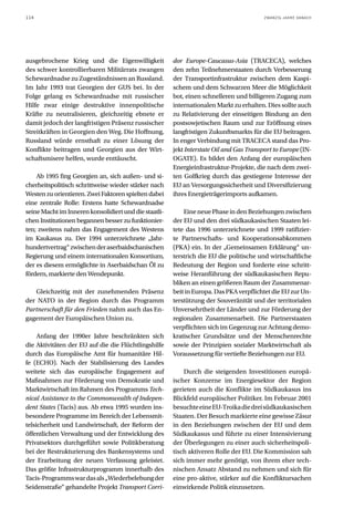 114                                                                                      ZWANZIG JAHRE DANACH




ausgebrochene Krieg und die Eigenwilligkeit            dor Europe-Caucasus-Asia (TRACECA), welches
des schwer kontrollierbaren Militärrats zwangen        den zehn Teilnehmerstaaten durch Verbesserung
Schewardnadse zu Zugeständnissen an Russland.          der Transportinfrastruktur zwischen dem Kaspi-
Im Jahr 1993 trat Georgien der GUS bei. In der         schem und dem Schwarzen Meer die Möglichkeit
Folge gelang es Schewardnadse mit russischer           bot, einen schnelleren und billigeren Zugang zum
Hilfe zwar einige destruktive innenpolitische          internationalen Markt zu erhalten. Dies sollte auch
Kräfte zu neutralisieren, gleichzeitig ebnete er       zu Relativierung der einseitigen Bindung an den
damit jedoch der langfristigen Präsenz russischer      postsowjetischen Raum und zur Eröffnung eines
Streitkräften in Georgien den Weg. Die Hoffnung,       langfristigen Zukunftsmarkts für die EU beitragen.
Russland würde ernsthaft zu einer Lösung der           In enger Verbindung mit TRACECA stand das Pro-
Konflikte beitragen und Georgien aus der Wirt-         jekt Interstate Oil and Gas Transport to Europe (IN-
schaftsmisere helfen, wurde enttäuscht.                OGATE). Es bildet den Anfang der europäischen
                                                       Energieinfrastruktur-Projekte, die nach dem zwei-
    Ab 1995 fing Georgien an, sich außen- und si-      ten Golfkrieg durch das gestiegene Interesse der
cherheitspolitisch schrittweise wieder stärker nach    EU an Versorgungssicherheit und Diversifizierung
Westen zu orientieren. Zwei Faktoren spielten dabei    ihres Energieträgerimports aufkamen.
eine zentrale Rolle: Erstens hatte Schewardnadse
seine Macht im Inneren konsolidiert und die staatli-       Eine neue Phase in den Beziehungen zwischen
chen Institutionen begannen besser zu funktionier-     der EU und den drei südkaukasischen Staaten lei-
ten; zweitens nahm das Engagement des Westens          tete das 1996 unterzeichnete und 1999 ratifizier-
im Kaukasus zu. Der 1994 unterzeichnete „Jahr-         te Partnerschafts- und Kooperationsabkommen
hundertvertrag“ zwischen der aserbaidschanischen       (PKA) ein. In der „Gemeinsamen Erklärung“ un-
Regierung und einem internationalen Konsortium,        terstrich die EU die politische und wirtschaftliche
der es diesem ermöglichte in Aserbaidschan Öl zu       Bedeutung der Region und forderte eine schritt-
fördern, markierte den Wendepunkt.                     weise Heranführung der südkaukasischen Repu-
                                                       bliken an einen größeren Raum der Zusammenar-
   Gleichzeitig mit der zunehmenden Präsenz            beit in Europa. Das PKA verpflichtet die EU zur Un-
der NATO in der Region durch das Programm              terstützung der Souveränität und der territorialen
Partnerschaft für den Frieden nahm auch das En-        Unversehrtheit der Länder und zur Förderung der
gagement der Europäischen Union zu.                    regionalen Zusammenarbeit. Die Partnerstaaten
                                                       verpflichten sich im Gegenzug zur Achtung demo-
     Anfang der 1990er Jahre beschränkten sich         kratischer Grundsätze und der Menschenrechte
die Aktivitäten der EU auf die die Flüchtlingshilfe    sowie der Prinzipien sozialer Marktwirtschaft als
durch das Europäische Amt für humanitäre Hil-          Voraussetzung für vertiefte Beziehungen zur EU.
fe (ECHO). Nach der Stabilisierung des Landes
weitete sich das europäische Engagement auf                Durch die steigenden Investitionen europä-
Maßnahmen zur Förderung von Demokratie und             ischer Konzerne im Energiesektor der Region
Marktwirtschaft im Rahmen des Programms Tech-          gerieten auch die Konflikte im Südkaukasus ins
nical Assistance to the Commonwealth of Indepen-       Blickfeld europäischer Politiker. Im Februar 2001
dent States (Tacis) aus. Ab etwa 1995 wurden ins-      besuchte eine EU-Troika die drei südkaukasischen
besondere Programme im Bereich der Lebensmit-          Staaten. Der Besuch markierte eine gewisse Zäsur
telsicherheit und Landwirtschaft, der Reform der       in den Beziehungen zwischen der EU und dem
öffentlichen Verwaltung und der Entwicklung des        Südkaukasus und führte zu einer Intensivierung
Privatsektors durchgeführt sowie Politikberatung       der Überlegungen zu einer auch sicherheitspoli-
bei der Restrukturierung des Bankensystems und         tisch aktiveren Rolle der EU. Die Kommission sah
der Erarbeitung der neuen Verfassung geleistet.        sich immer mehr genötigt, von ihrem eher tech-
Das größte Infrastrukturprogramm innerhalb des         nischen Ansatz Abstand zu nehmen und sich für
Tacis-Programms war das als „Wiederbelebung der        eine pro-aktive, stärker auf die Konfliktursachen
Seidenstraße“ gehandelte Projekt Transport Corri-      einwirkende Politik einzusetzen.
 