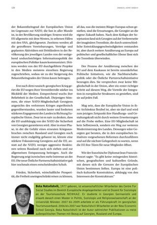 120                                                                                     ZWANZIG JAHRE DANACH




der Bekanntheitsgrad der Europäischen Union           all das, was die meisten Bürger Europas schon ge-
im Gegensatz zur NATO, die fast in aller Munde        nießen, sind die Erwartungen, die Georgier an die
ist, in der Bevölkerung niedriger. Erstens wird die   eigene Zukunft haben. Nach dem Kollaps der So-
EU allgemein mit dem Westen, in seltenen Fällen       wjetunion fand sich Georgien auf der Verliererseite
mit den USA, gleichgesetzt. Zweitens werden all       der imaginären Trennlinie, die durch unterschied-
die getroffenen Vereinbarungen, Verträge und          liche Entwicklungsgeschwindigkeiten entstanden
geplanten Aktivitäten mit Drittländern in der Be-     ist, aber durch weitere Annäherung an Europa auf
völkerung des jeweiligen Landes von der weitge-       politischer und gesellschaftlicher Ebene lässt sich
hend undurchsichtigen Informationspolitik der         die Trennlinie überwinden.
europäischen Politiker kaum kommuniziert. Drit-
tens werden von der EU durchgeführte Projekte             Der Prozess der Annäherung zwischen der
in den Medien meistens einzelnen Regierung            EU und dem Kaukasus ist bereits unumkehrbar.
zugeschrieben, sodass sie zu der Steigerung des       Politische Initiativen, wie die Nachbarschafts-
Bekanntheitsgrades der Union kaum beitragen.          politik oder die Östliche Partnerschaftsinitiative
                                                      bezeugen dies. Sie versprechen zwar keine Mit-
     Erst nach dem russisch-georgischen Krieg ge-     gliedschaft in der Union, aber ein erster richtiger
riet die EU wegen ihrer Vermittlerrolle stärker ins   Schritt auf diesem Weg, die Vorteile der Integra-
Blickfeld der Medien. Entsprechend wuchs ihre         tion in europäische Strukturen zu genießen, sind
Beliebtheit in der Gesellschaft. Diejenigen Stim-     sie auf jeden Fall.
men, die einer NATO-Mitgliedschaft Georgiens
angesichts des verlorenen Krieges argwöhnisch              Mag sein, dass die Europäische Union in ih-
gegenüberstanden, wurden lauter und forderten         rer Architektur flexibel ist, aber sie darf und wird
stärkeres Engagement des Landes in Richtung Eu-       zum jetzigen Zeitpunkt ihre Handlungs- und Ge-
ropäische Union. Zwar ist es naiv zu denken, dass     staltungskraft nicht durch weitere Erweiterungen
die EU unabhängig von der NATO die Sicherheit         auf die Probe stellen. Eine EU-Mitgliedschaft ist
von Georgien garantieren wird. Aber in einer Pha-     kein Selbstzweck, sondern ein Weg zur weiteren
se, in der die Gefahr eines erneuten Kriegsaus-       Modernisierung des Landes. Deswegen wäre Ge-
bruches zwischen Russland und Georgien noch           orgien gut beraten, die in den europäischen In-
immer nicht endgültig gebannt ist, könnte eine        itiativen vorgesehenen Reformen durchzuführen
stärkere Fokussierung Georgiens auf die EU, an-       und auf die nächste Gelegenheit zu warten, wenn
statt auf die NATO, weniger aggressive Reaktio-       die EU ihre Türen für neue Mitglieder öffnet.
nen seitens Russland nach sich ziehen und zur
allgemeinen Entspannung beitragen. Auch die               Wie der französische Diplomat Jean Francois-
Regierung zeigt inzwischen mehr Interesse an der      Poncet sagte: “Es gibt keine zwingenden histori-
EU. Die neue Östliche Partnerschaftsinitiative gab    schen, geografischen und kulturellen Gründe,
hier nochmals einen entscheidenden Schub.             mit denen sich die Grenzen der Europäischen
                                                      Union bestimmen ließen. Europa ist eine poli-
     Frieden, Sicherheit, wirtschaftliche Prosperi-   tisch-kulturelle Konstruktion, abhängig von den
tät, die Freiheit uneingeschränkt reisen zu können,   Interessen der Konstrukteure.“


                    Beka Natsvlishvili, 1977 geboren, ist wissenschaftlicher Mitarbeiter des Centre For
                    Social Studies im Bereich Europäische Angelegenheiten und ist Dozent für Soziologie
                    an der Tourismusschule NEWKAZ. Er studierte in Georgien Germanistik und
                    erwarb danach einen Master in Politik, Soziologie und Religionswissenschaft an der
                    Universität Münster. 2007 bis 2009 arbeitete er als Führungskraft im georgischen
                    Tourismusverband. 2006 bis 2007 war Natsvlishvili Mitarbeiter an der New Economic
                    School Georgia. Beka Natsvlishvili ist der Autor zahlreicher Publikationen zu meist
                    außenpolitischen Themen mit Bezug auf Georgien, Russland und Europa.
 