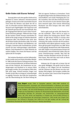 130                                                                                      ZWANZIG JAHRE DANACH




Großer Graben statt Eiserner Vorhang?                   Welt als eigenen Verdienst zu betrachten. Doch
                                                        der gleichzeitige Verlust des Weltmachtstatus, der
    Zwanzig Jahre nach dem großen Umbruch ist           wirtschaftliche und soziale Niedergang des Lan-
Russland in einem seltsamen Zwischenzustand             des vereitelten, dass sich diese Sichtweise durch-
gefangen. Es kann sich weder entscheiden Freund         setzte. Ob und wann es eine nächste Chance gibt,
noch Feind des Westens und damit der EU zu              kann niemand sagen. Eine erneute Abtrennung
sein. Es schwankt zwischen Ablehnung und dem            Russlands vom Rest Europas wäre aber sicher
Wunsch nach Zugehörigkeit. Die Gegenwart und            nicht förderlich.
die Zukunft sprechen für eine Freundschaft, aber
die Vergangenheit hält das Land in alten Freund-            Und es geht auch gar nicht. Wie Dmitrij Tre-
Feind-Schemata gefangen. Während diese Frage            nin das ausdrückt: „There will be no peace in
für die meisten Länder Europas entschieden ist,         Europe without the missing piece Russia.“ Oder
bleibt sie für einige wenige am östlichen Rand des      anders: Es gibt keinen Frieden in Europa ohne
Kontinents offen. Das bedeutet aber nicht, dass         Russland, aber mit Russland wird der Friede
die EU diese Länder abschreiben sollte. Sie tut das     schwierig. Die Länder zwischen der EU und Russ-
auch nicht mit der Ukraine und Moldawien, mit           land dürfen nicht alleine gelassen werden. Auch
Georgien, Armenien oder Aserbaidschan, ja nicht         ihnen gilt das große Versprechen von 1989. Wenn
einmal mit dem widerspenstigen Lukaschenka-             es nicht gelingt, Russland trotz aller Widerstände,
Belarus. Doch Russland ist in vieler Hinsicht ein       trotz aller Ängste in ein gemeinsames Europa mit
anderes Kaliber. Das wissen die Russen und das          einzubeziehen, dann besteht die Gefahr, dass ein
spüren die EU-Europäer.                                 neues Zwischeneuropa entsteht. Man darf die
                                                        Länder zwischen Russland und der EU nicht al-
     Die Isolation Russlands und die Selbstisolati-     leine lassen. Man darf aber auch nicht an ihnen
on des Landes sind zwei Seiten derselben Medail-        zerren. Sie könnten zerreißen.
le. 1989 wurde der Eiserne Vorhang zerrissen. Das
war ein Gemeinschaftswerk. Im Westen bekommt                Aufseiten der EU zeigt sich in letzter Zeit oft
man oft den Eindruck, die Sowjetunion sei nie-          eine große Müdigkeit. Das große Land im Osten
dergerungen und Russland so zu seinem Glück             ist einfach zu viel. Mögen sich die Amerikaner
gezwungen worden. Ein erzwungenes Glück aber            und die Chinesen mit den Russen um eine mul-
hält nicht lange. Schnell kommen Fragen und             tipolare Welt prügeln. Die Europäer schaffen das
Zweifel, ob das alles so richtig sei. In Russland gab   nicht. Sie müssen aber. Sonst ist das Versprechen
es zaghafte Versuche, das Ende der Sowjetunion          von 1989 nicht erfüllt.
und die Überwindung der Ost-West-Teilung der



                  Jens Siegert wurde 1960 in Salzgitter geboren. 1981-1989 studierte er
                  Politikwissenschaft, Soziologie und Volkwirtschaftslehre in Marburg und schloss
                  mit einem Politologie Diplom ab. Gleichzeitig engagierte er sich politisch vor allem
                  in der Friedens-, der Anti-AKW-Bewegung und bei den Grünen. Ab 1993 arbeitete
                  Siegert als Korrespondent in Moskau für deutschsprachige Radiosender und schrieb
                  regelmäßige Beiträge für Zeitungen und Zeitschriften im deutschsprachigen
                  Raum. Ab 1991 beriet und begleitete er Projekte der Heinrich-Böll-Stiftung in
                  den Nachfolgestaaten der ehemaligen Sowjetunion. 1993 wurde Jens Siegert zum
 „Honorarkonsul“ der Stiftung in Russland. Seit 1999 ist er mit dem Aufbau und der Leitung des
 Länderbüros Russland der Heinrich-Böll-Stiftung in Moskau beschäftigt.
 