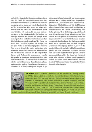 DRITTER TEIL Die Länder der früheren Sowjetunion: die neuen östlichen Nachbarn der EU                                 139




vorbei. Der ukrainische Grenzposten ist an einem                        nicht, zwei Wörter hat er sich auf russisch ange-
Ufer der Theiß, der ungarische am anderen. Da-                          eignet – „Kapot” (Motorhaube) und „Bagaschnik”
zwischen eine alte Brücke, auf welcher man nur                          (Kofferraum), die anderen sind international –
einspurig fahren kann. Als wir die Passkontrolle                        Zigaretten, Alkohol, Passport. Wir sind Nichtrau-
auf der ukrainischen Seite hinter uns haben, ver-                       cher, Alkohol haben wir auch nicht dabei. Das ist
breitert sich die Straße auf einem kurzen Stück                         schon das Ende der kleinen Unterhaltung. Mein
von vielleicht 150 Metern, bis sie dann nach ei-                        Sohn spielt auf dem Rücksitz gelangweilt Schach
ner Kurve in die Brücke mündet. Da beginnt ein                          mit sich selbst, das kleine Schachbrett auf dem
richtiges Rennen. Wir werden von einigen Autos                          Schoß. Mit der ganzen Skiausrüstung sehen wir
mit ungarischen und ukrainischen Kennzeichen                            irgendwie nicht wie Kofferhändler aus, trotzdem
überholt. Es scheint, als ob alle auf der Flucht vor                    werden die Kotflügel und das Dach unseres VW-
etwas sind. Tatsächlich geben alle Vollgas, um                          Golfs nach Zigaretten und Alkohol überprüft.
ein paar Plätze in der Schlange gut zu machen.                          Zumindest tut der junge Zöllner so, als ob er das
Nun bewegt sich wieder nichts mehr, dann geht                           penibel überprüfen würde. Schließlich weiß man
es wenige Meter nach vorne, dann wieder nichts.                         ja nie, was man von diesen Ukrainern erwarten
Als wir nach drei Stunden bei der ungarischen                           soll. Der Mann zeigt mit seinem ganzen Auftreten
Grenz- und Zollkontrolle ankommen, verstehe                             ganz deutlich, wer hier das Sagen hat. Nach wei-
ich, was los ist. Der junge ungarische Zöllner lässt                    teren zehn Minuten, in denen gar nichts passiert,
sich offenbar Zeit – er verschwindet mal hin und                        dürfen wir weiter fahren. Die Kontrolle hat funk-
wieder im Zollhäuschen, dann läuft er gelang-                           tioniert. Willkommen in der Europäischen Union.
weilt um das nächste Auto herum. Fremdspra-                             Zwanzig Jahre danach.
chen spricht er keine, auf Englisch reagiert er gar



                     Juri Durkot (1965) studierte Germanistik an der Universität Lemberg. Anfang
                     der 1990er Jahre arbeitete er als freier Journalist mit österreichischen Zeitungen
                     zusammen. Von 1995 bis 2000 war Juri Durkot Pressesprecher der ukrainischen
                     Botschaft in Deutschland. Seit Oktober 2000 ist er als freier Journalist, Publizist,
                     Übersetzer und Produzent tätig. Er hat zahlreiche Artikel veröffentlicht sowie politische
                     Berichte und Analysen verfasst. Neben Produktionen für den öffentlich-rechtlichen
                     Rundfunk (BR, WDR, SWR u.a.) hat er zahlreiche Kommentare für den Hörfunk
                     vorbereitet. Im Suhrkamp-Verlag sind in Übersetzung von Juri Durkot u.a. Die reale
  und die imaginierte Ukraine von Mykola Rjabtschuk sowie Kult von Ljubko Deresch erschienen.
 