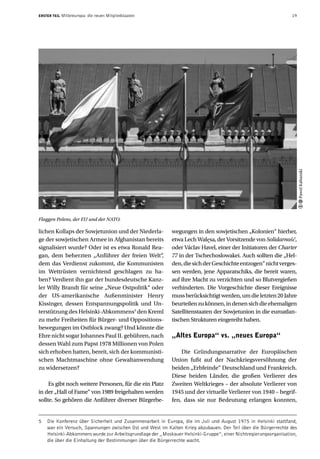 ERSTER TEIL   Mitteleuropa: die neuen Mitgliedstaaten                                                            19




                                                                                                                       Pawel Kabanski
Flaggen Polens, der EU und der NATO.

lichen Kollaps der Sowjetunion und der Niederla-           wegungen in den sowjetischen „Kolonien“ hierher,
ge der sowjetischen Armee in Afghanistan bereits           etwa Lech Wałęsa, der Vorsitzende von Solidarność,
signalisiert wurde? Oder ist es etwa Ronald Rea-           oder Václav Havel, einer der Initiatoren der Charter
gan, dem beherzten „Anführer der freien Welt“,             77 in der Tschechoslowakei. Auch sollten die „Hel-
dem das Verdienst zukommt, die Kommunisten                 den, die sich der Geschichte entzogen“ nicht verges-
im Wettrüsten vernichtend geschlagen zu ha-                sen werden, jene Apparatschiks, die bereit waren,
ben? Verdient ihn gar der bundesdeutsche Kanz-             auf ihre Macht zu verzichten und so Blutvergießen
ler Willy Brandt für seine „Neue Ostpolitik“ oder          verhinderten. Die Vorgeschichte dieser Ereignisse
der US-amerikanische Außenminister Henry                   muss berücksichtigt werden, um die letzten 20 Jahre
Kissinger, dessen Entspannungspolitik und Un-              beurteilen zu können, in denen sich die ehemaligen
terstützung des Helsinki-Abkommens5 den Kreml              Satellitenstaaten der Sowjetunion in die euroatlan-
zu mehr Freiheiten für Bürger- und Oppositions-            tischen Strukturen eingereiht haben.
bewegungen im Ostblock zwang? Und könnte die
Ehre nicht sogar Johannes Paul II. gebühren, nach          „Altes Europa“ vs. „neues Europa“
dessen Wahl zum Papst 1978 Millionen von Polen
sich erhoben hatten, bereit, sich der kommunisti-              Die Gründungsnarrative der Europäischen
schen Machtmaschine ohne Gewaltanwendung                   Union fußt auf der Nachkriegsversöhnung der
zu widersetzen?                                            beiden „Erbfeinde“ Deutschland und Frankreich.
                                                           Diese beiden Länder, die großen Verlierer des
     Es gibt noch weitere Personen, für die ein Platz      Zweiten Weltkrieges – der absolute Verlierer von
in der „Hall of Fame“ von 1989 freigehalten werden         1945 und der virtuelle Verlierer von 1940 – begrif-
sollte. So gehören die Anführer diverser Bürgerbe-         fen, dass sie nur Bedeutung erlangen konnten,


5   Die Konferenz über Sicherheit und Zusammenarbeit in Europa, die im Juli und August 1975 in Helsinki stattfand,
    war ein Versuch, Spannungen zwischen Ost und West im Kalten Krieg abzubauen. Der Teil über die Bürgerrechte des
    Helsinki-Abkommens wurde zur Arbeitsgrundlage der „Moskauer Helsinki-Gruppe“, einer Nichtregierungsorganisation,
    die über die Einhaltung der Bestimmungen über die Bürgerrechte wacht.
 
