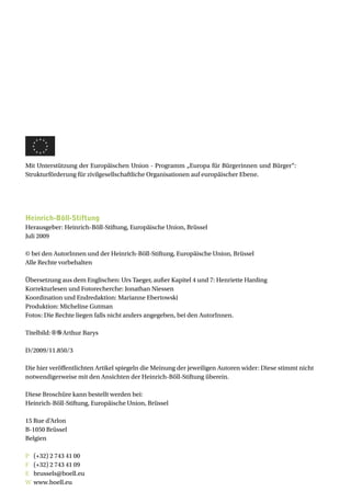 Mit Unterstützung der Europäischen Union - Programm „Europa für Bürgerinnen und Bürger“:
Strukturförderung für zivilgesellschaftliche Organisationen auf europäischer Ebene.




Heinrich-Böll-Stiftung
Herausgeber: Heinrich-Böll-Stiftung, Europäische Union, Brüssel
Juli 2009

© bei den AutorInnen und der Heinrich-Böll-Stiftung, Europäische Union, Brüssel
Alle Rechte vorbehalten

Übersetzung aus dem Englischen: Urs Taeger, außer Kapitel 4 und 7: Henriette Harding
Korrekturlesen und Fotorecherche: Jonathan Niessen
Koordination und Endredaktion: Marianne Ebertowski
Produktion: Micheline Gutman
Fotos: Die Rechte liegen falls nicht anders angegeben, bei den AutorInnen.

Titelbild:   Arthur Barys

D/2009/11.850/3

Die hier veröffentlichten Artikel spiegeln die Meinung der jeweiligen Autoren wider: Diese stimmt nicht
notwendigerweise mit den Ansichten der Heinrich-Böll-Stiftung überein.

Diese Broschüre kann bestellt werden bei:
Heinrich-Böll-Stiftung, Europäische Union, Brüssel

15 Rue d’Arlon
B-1050 Brüssel
Belgien

P   (+32) 2 743 41 00
F   (+32) 2 743 41 09
E   brussels@boell.eu
W   www.boell.eu
 
