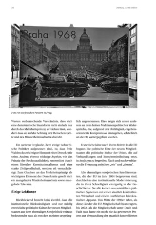 30                                                                                    ZWANZIG JAHRE DANACH
FaceMePLS




            Foto von sowjetischen Panzern in Prag.


            Westen vorherrschende Verständnis, dass sich        lich angenommen. Dies zeigte sich unter ande-
            eine demokratische Staatsform nicht einfach nur     rem an dem hohen Maß innenpolitischer Wider-
            durch das Mehrheitsprinzip erreichen lässt, son-    sprüche, die, aufgrund der Unfähigkeit, ergebnis-
            dern dass sie auf der Achtung der Menschenrech-     orientierte Kompromisse einzugehen, schließlich
            te und des Minderheitenschutzes beruht.             an die EU weitergegeben wurden.

                 Ein weiterer Irrglaube, dem einige tschechi-       Erst etliche Jahre nach ihrem Beitritt in die EU
            sche Politiker aufgesessen sind, ist, dass freie    begann die politische Elite der neuen Mitglied-
            Wahlen das wichtigste Element einer Demokratie      staaten die politische Kultur der Union, die auf
            seien. Andere, ebenso wichtige Aspekte, wie das     Verhandlungen und Kompromissfindung setzt,
            Prinzip der Rechtstaatlichkeit, unterstützt durch   in Ansätzen zu begreifen. Nach und nach verblas-
            einen liberalen Konstitutionalismus und eine        ste die Trennung zwischen „wir“ und „denen“.
            starke Zivilgesellschaft, werden oft vernachläs-
            sigt. Zum Glauben an das Mehrheitsprinzip als           Alle ehemaligen sowjetischen Satellitenstaa-
            wichtigstes Element der Demokratie gesellt sich     ten, die der EU im Jahr 2004 beigetreten sind,
            ein mangelnder Minderheitenschutz sowie man-        durchliefen eine institutionelle Modernisierung,
            gelnde Toleranz.                                    die in ihrer Schnelligkeit einzigartig in der Ge-
                                                                schichte ist. Sie alle kamen aus autoritären poli-
            Einige Lektionen                                    tischen Systemen mit einer staatlich kontrollier-
                                                                ten Wirtschaft und einem ineffektiven bürokra-
                Rückblickend besteht kein Zweifel, dass die     tischen Apparat. Von Mitte der 1990er Jahre, als
            institutionelle Rückständigkeit und nur mäßig       diese Länder die EU-Mitgliedschaft beantragten,
            entwickelte politische Kultur der neuen Mitglied-   bis 2002, als die Mitgliedschaft unter Dach und
            staaten aus dem ehemaligen Sowjetblock weitaus      Fach war, hatte ein noch nie da gewesener Pro-
            bedeutender war, als von den meisten ursprüng-      zess zur Verwandlung der staatlich kontrollierten
 