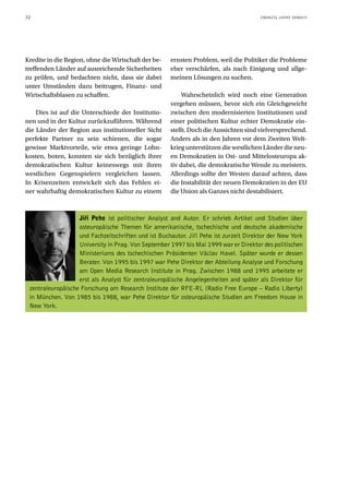 32                                                                                     ZWANZIG JAHRE DANACH




Kredite in die Region, ohne die Wirtschaft der be-   ernsten Problem, weil die Politiker die Probleme
treffenden Länder auf ausreichende Sicherheiten      eher verschärfen, als nach Einigung und allge-
zu prüfen, und bedachten nicht, dass sie dabei       meinen Lösungen zu suchen.
unter Umständen dazu beitrugen, Finanz- und
Wirtschaftsblasen zu schaffen.                            Wahrscheinlich wird noch eine Generation
                                                     vergehen müssen, bevor sich ein Gleichgewicht
    Dies ist auf die Unterschiede der Institutio-    zwischen den modernisierten Institutionen und
nen und in der Kultur zurückzuführen. Während        einer politischen Kultur echter Demokratie ein-
die Länder der Region aus institutioneller Sicht     stellt. Doch die Aussichten sind vielversprechend.
perfekte Partner zu sein schienen, die sogar         Anders als in den Jahren vor dem Zweiten Welt-
gewisse Marktvorteile, wie etwa geringe Lohn-        krieg unterstützen die westlichen Länder die neu-
kosten, boten, konnten sie sich bezüglich ihrer      en Demokratien in Ost- und Mittelosteuropa ak-
demokratischen Kultur keineswegs mit ihren           tiv dabei, die demokratische Wende zu meistern.
westlichen Gegenspielern vergleichen lassen.         Allerdings sollte der Westen darauf achten, dass
In Krisenzeiten entwickelt sich das Fehlen ei-       die Instabilität der neuen Demokratien in der EU
ner wahrhaftig demokratischen Kultur zu einem        die Union als Ganzes nicht destabilisiert.



                   Jiﬁí Pehe ist politischer Analyst and Autor. Er schrieb Artikel und Studien über
                   osteuropäische Themen für amerikanische, tschechische und deutsche akademische
                   und Fachzeitschriften und ist Buchautor. Jiři Pehe ist zurzeit Direktor der New York
                   University in Prag. Von September 1997 bis Mai 1999 war er Direktor des politischen
                   Ministeriums des tschechischen Präsidenten Václav Havel. Später wurde er dessen
                   Berater. Von 1995 bis 1997 war Pehe Direktor der Abteilung Analyse und Forschung
                   am Open Media Research Institute in Prag. Zwischen 1988 und 1995 arbeitete er
                   erst als Analyst für zentraleuropäische Angelegenheiten and später als Direktor für
 zentraleuropäische Forschung am Research Institute der RFE-RL (Radio Free Europe – Radio Liberty)
 in München. Von 1985 bis 1988, war Pehe Direktor für osteuropäische Studien am Freedom House in
 New York.
 
