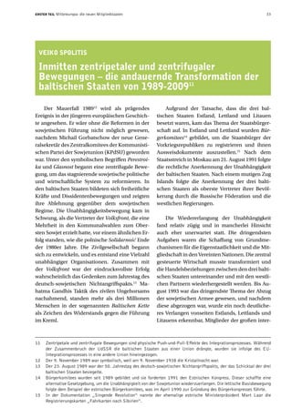 ERSTER TEIL   Mitteleuropa: die neuen Mitgliedstaaten                                                              33




 VEIKO SPOLITIS

 Inmitten zentripetaler und zentrifugaler
 Bewegungen – die andauernde Transformation der
 baltischen Staaten von 1989-200911

    Der Mauerfall 198912 wird als prägendes                     Aufgrund der Tatsache, dass die drei bal-
Ereignis in der jüngeren europäischen Geschich-             tischen Staaten Estland, Lettland und Litauen
te angesehen. Er wäre ohne die Reformen in der              besetzt waren, kam das Thema der Staatsbürger-
sowjetischen Führung nicht möglich gewesen,                 schaft auf. In Estland und Lettland wurden Bür-
nachdem Michail Gorbatschow der neue Gene-                  gerkomitees14 gebildet, um die Staatsbürger der
ralsekretär des Zentralkomitees der Kommunisti-             Vorkriegsrepubliken zu registrieren und ihnen
schen Partei der Sowjetunion (KPdSU) geworden               Ausweisdokumente auszustellen.15 Nach dem
war. Unter den symbolischen Begriffen Perestroi-            Staatsstreich in Moskau am 21. August 1991 folgte
ka und Glasnost begann eine zentrifugale Bewe-              die rechtliche Anerkennung der Unabhängigkeit
gung, um das stagnierende sowjetische politische            der baltischen Staaten. Nach einem mutigen Zug
und wirtschaftliche System zu reformieren. In               Islands folgte die Anerkennung der drei balti-
den baltischen Staaten bildeten sich freiheitliche          schen Staaten als oberste Vertreter ihrer Bevöl-
Kräfte und Dissidentenbewegungen und zeigten                kerung durch die Russische Föderation und die
ihre Ablehnung gegenüber dem sowjetischen                   westlichen Regierungen.
Regime. Die Unabhängigkeitsbewegung kam in
Schwung, als die Vertreter der Volksfront, die eine             Die Wiedererlangung der Unabhängigkeit
Mehrheit in den Kommunalwahlen zum Ober-                    fand relativ zügig und in mancherlei Hinsicht
sten Sowjet erzielt hatte, vor einem ähnlichen Er-          auch eher unerwartet statt. Die dringendsten
folg standen, wie die polnische Solidarność Ende            Aufgaben waren die Schaffung von Grundme-
der 1980er Jahre. Die Zivilgesellschaft begann              chanismen für die Eigenstaatlichkeit und die Mit-
sich zu entwickeln, und es entstand eine Vielzahl           gliedschaft in den Vereinten Nationen. Die zentral
unabhängiger Organisationen. Zusammen mit                   gesteuerte Wirtschaft musste transformiert und
der Volksfront war der eindrucksvollste Erfolg              die Handelsbeziehungen zwischen den drei balti-
wahrscheinlich das Gedenken zum Jahrestag des               schen Staaten untereinander und mit den westli-
deutsch-sowjetischen Nichtangriffspakts.13 Ma-              chen Partnern wiederhergestellt werden. Bis Au-
hatma Gandhis Taktik des zivilen Ungehorsams                gust 1993 war das dringendste Thema der Abzug
nachahmend, standen mehr als drei Millionen                 der sowjetischen Armee gewesen, und nachdem
Menschen in der sogenannten Baltischen Kette                diese abgezogen war, wurde ein noch deutliche-
als Zeichen des Widerstands gegen die Führung               res Verlangen vonseiten Estlands, Lettlands und
im Kreml.                                                   Litauens erkennbar, Mitglieder der großen inter-



11   Zentripetale und zentrifugale Bewegungen sind physische Push-und-Pull-Effekte des Integrationsprozesses. Während
     der Zusammenbruch der UdSSR die baltischen Staaten aus einer Union drängte, wurden sie infolge des EU-
     Integrationsprozesses in eine andere Union hineingezogen.
12   Der 9. November 1989 war symbolisch, weil am 9. November 1938 die Kristallnacht war.
13   Der 23. August 1989 war der 50. Jahrestag des deutsch-sowjetischen Nichtangriffspakts, der das Schicksal der drei
     baltischen Staaten besiegelte.
14   Bürgerkomitees wurden seit 1989 gebildet und sie forderten 1991 den Estnischen Kongress. Dieser schaffte eine
     alternative Gesetzgebung, um die Unabhängigkeit von der Sowjetunion wiederzuerlangen. Die lettische Basisbewegung
     folgte dem Beispiel der estnischen Bürgerkomitees, was im April 1990 zur Gründung des Bürgerkongresses führte.
15   In der Dokumentation „Singende Revolution“ nannte der ehemalige estnische Ministerpräsident Mart Laar die
     Registrierungskarten „Fahrkarten nach Sibirien“.
 