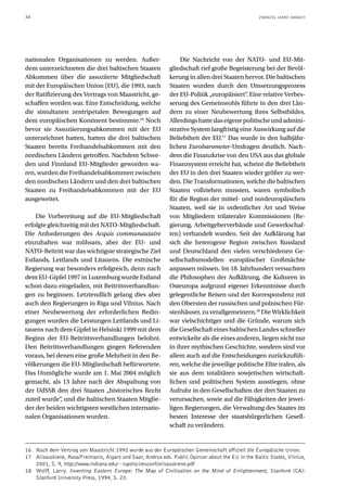 34                                                                                                  ZWANZIG JAHRE DANACH




nationalen Organisationen zu werden. Außer-                      Die Nachricht von der NATO- und EU-Mit-
dem unterzeichneten die drei baltischen Staaten              gliedschaft rief große Begeisterung bei der Bevöl-
Abkommen über die assoziierte Mitgliedschaft                 kerung in allen drei Staaten hervor. Die baltischen
mit der Europäischen Union (EU), die 1993, nach              Staaten wurden durch den Umsetzungsprozess
der Ratifizierung des Vertrags von Maastricht, ge-           der EU-Politik „europäisiert“ Eine relative Verbes-
                                                                                           .
schaffen worden war. Eine Entscheidung, welche               serung des Gemeinwohls führte in den drei Län-
die simultanen zentripetalen Bewegungen auf                  dern zu einer Neubewertung ihres Selbstbildes.
dem europäischen Kontinent bestimmte.16 Noch                 Allerdings hatte das eigene politische und admini-
bevor sie Assoziierungsabkommen mit der EU                   strative System langfristig eine Auswirkung auf die
unterzeichnet hatten, hatten die drei baltischen             Beliebtheit der EU.17 Das wurde in den halbjähr-
Staaten bereits Freihandelsabkommen mit den                  lichen Eurobarometer-Umfragen deutlich. Nach-
nordischen Ländern getroffen. Nachdem Schwe-                 dem die Finanzkrise von den USA aus das globale
den und Finnland EU-Mitglieder geworden wa-                  Finanzsystem erreicht hat, scheint die Beliebtheit
ren, wurden die Freihandelsabkommen zwischen                 der EU in den drei Staaten wieder größer zu wer-
den nordischen Ländern und den drei baltischen               den. Die Transformationen, welche die baltischen
Staaten zu Freihandelsabkommen mit der EU                    Staaten vollziehen mussten, waren symbolisch
ausgeweitet.                                                 für die Region der mittel- und nordeuropäischen
                                                             Staaten, weil sie in ordentlicher Art und Weise
    Die Vorbereitung auf die EU-Mitgliedschaft               von Mitgliedern trilateraler Kommissionen (Re-
erfolgte gleichzeitig mit der NATO-Mitgliedschaft.           gierung, Arbeitgeberverbände und Gewerkschaf-
Die Anforderungen des Acquis communautaire                   ten) verhandelt wurden. Seit der Aufklärung hat
einzuhalten war mühsam, aber der EU- und                     sich die heterogene Region zwischen Russland
NATO-Beitritt war das wichtigste strategische Ziel           und Deutschland den vielen verschiedenen Ge-
Estlands, Lettlands und Litauens. Die estnische              sellschaftsmodellen europäischer Großmächte
Regierung war besonders erfolgreich, denn nach               anpassen müssen. Im 18. Jahrhundert versuchten
dem EU-Gipfel 1997 in Luxemburg wurde Estland                die Philosophen der Aufklärung, die Kulturen in
schon dazu eingeladen, mit Beitrittsverhandlun-              Osteuropa aufgrund eigener Erkenntnisse durch
gen zu beginnen. Letztendlich gelang dies aber               gelegentliche Reisen und der Korrespondenz mit
auch den Regierungen in Riga und Vilnius. Nach               den Obersten der russischen und polnischen Für-
einer Neubewertung der erforderlichen Bedin-                 stenhäuser, zu verallgemeinern.18 Die Wirklichkeit
gungen wurden die Leistungen Lettlands und Li-               war vielschichtiger und die Gründe, warum sich
tauens nach dem Gipfel in Helsinki 1999 mit dem              die Gesellschaft eines baltischen Landes schneller
Beginn der EU-Beitrittsverhandlungen belohnt.                entwickelte als die eines anderen, liegen nicht nur
Den Beitrittsverhandlungen gingen Referenden                 in ihrer mythischen Geschichte, sondern sind vor
voraus, bei denen eine große Mehrheit in den Be-             allem auch auf die Entscheidungen zurückzufüh-
völkerungen die EU-Mitgliedschaft befürwortete.              ren, welche die jeweilige politische Elite trafen, als
Das Unmögliche wurde am 1. Mai 2004 möglich                  sie aus dem totalitären sowjetischen wirtschaft-
gemacht, als 13 Jahre nach der Abspaltung von                lichen und politischen System ausstiegen, ohne
der UdSSR den drei Staaten „historisches Recht               Aufruhr in den Gesellschaften der drei Staaten zu
zuteil wurde“, und die baltischen Staaten Mitglie-           verursachen, sowie auf die Fähigkeiten der jewei-
der der beiden wichtigsten westlichen internatio-            ligen Regierungen, die Verwaltung des Staates im
nalen Organisationen wurden.                                 besten Interesse der staatsbürgerlichen Gesell-
                                                             schaft zu verändern.


16 Nach dem Vertrag von Maastricht 1992 wurde aus der Europäischen Gemeinschaft offiziell die Europäische Union.
17 Alisauskiene, Rasa/Freimanis, Aigars und Saar, Andrus eds. Public Opinion about the EU in the Baltic States, Vilnius,
   2001, S. 9, http://www.indiana.edu/~iupolsci/euconf/alisauskiene.pdf
18 Wolff, Larry. Inventing Eastern Europe: The Map of Civilization on the Mind of Enlightenment, Stanford (CA):
   Stanford University Press, 1994, S. 23.
 