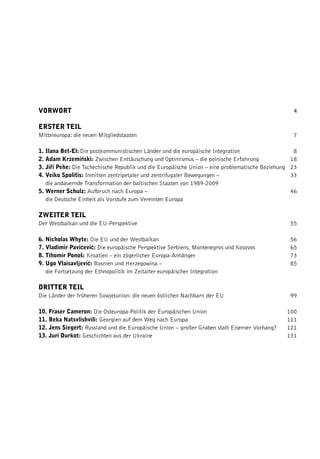 VORWORT                                                                                               4

ERSTER TEIL
Mitteleuropa: die neuen Mitgliedstaaten                                                              7

1. Ilana Bet-El: Die postkommunistischen Länder und die europäische Integration                      8
2. Adam Krzemiƒski: Zwischen Enttäuschung und Optimismus – die polnische Erfahrung                  18
3. Jiﬁí Pehe: Die Tschechische Republik und die Europäische Union – eine problematische Beziehung   23
4. Veiko Spolitis: Inmitten zentripetaler und zentrifugaler Bewegungen –                            33
   die andauernde Transformation der baltischen Staaten von 1989-2009
5. Werner Schulz: Aufbruch nach Europa –                                                            46
   die Deutsche Einheit als Vorstufe zum Vereinten Europa

ZWEITER TEIL
Der Westbalkan und die EU-Perspektive                                                               55

6. Nicholas Whyte: Die EU und der Westbalkan                                                        56
7. Vladimir Pavićević: Die europäische Perspektive Serbiens, Montenegros und Kosovos                65
8. Tihomir Ponoš: Kroatien – ein zögerlicher Europa-Anhänger                                        73
9. Ugo Vlaisavljević: Bosnien und Herzegowina –                                                     85
   die Fortsetzung der Ethnopolitik im Zeitalter europäischer Integration

DRITTER TEIL
Die Länder der früheren Sowjetunion: die neuen östlichen Nachbarn der EU                            99

10. Fraser Cameron: Die Osteuropa-Politik der Europäischen Union                                    100
11. Beka Natsvlishvili: Georgien auf dem Weg nach Europa                                            111
12. Jens Siegert: Russland und die Europäische Union – großer Graben statt Eiserner Vorhang?        121
13. Juri Durkot: Geschichten aus der Ukraine                                                        131
 