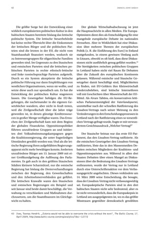 42                                                                                               ZWANZIG JAHRE DANACH




     Die größte Sorge bei der Entwicklung einer                 Der globale Wirtschaftsabschwung ist jetzt
wirklich europäisierten politischen Kultur in den           die Hauptnachricht in allen Medien. Für Europa-
baltischen Staaten bereitete bislang das lettische          Optimisten dient dies als Entschuldigung für eine
politische System. Die lettische Steuerbehörde              mangelnde europäische Debatte im nationalen
hat keine rechte Übersicht über die Einkommen               Fernsehen. Aber in Wirklichkeit hat eine Diskus-
der lettischen Bürger und die politischen Par-              sion über mehrere Themen der europäischen
teien sind die letzten in der EU, die nicht vom             Politik (z. B. die Einführung des Euro) in Estland
Staatshaushalt finanziert werden, wodurch sie               stattgefunden, in einem gewissen Umfang auch
zu Interessengruppen für oligarchische Familien             in Litauen, obwohl es oft hieß, dass diese Diskus-
geworden sind. Im Gegensatz zu den litauischen              sionen nicht ausführlich genug geführt wurden.43
und estnischen Parteien sind die lettischen po-             Die Streitigkeiten zwischen politischen Gruppen
litischen Parteien in rechte ethnisch-lettische             in Lettland haben nicht viel Raum für Debatten
und linke russischsprachige Parteien aufgeteilt.            über die Zukunft des europäischen Kontinents
Durch so ein System akzeptierte die lettische               gelassen. Während estnische und litauische Ge-
politische Führung nur dann Empfehlungen von                setzgeber damit beschäftigt sind, Möglichkeiten
westlichen Organisationen, wenn sie wollte, und             zu finden, mit EU-Geldern ihre Kleinwirtschaft
setzte diese auch nur sporadisch um. Es hat die             wiederzubeleben, sind lettische Internetforen
Entwicklung der politischen Kultur stagnieren               voll mit Geschichten über Misswirtschaft der EU-
lassen. Die Gesetzgeber befolgen die EU-Re-                 Mittel. Als Aivars Tabūns, ein konservatives letti-
gelungen, die nacheinander in die eigenen Ge-               sches Parlamentsmitglied der Vaterlandspartei,
setzbücher wandern, aber nicht in Kraft treten,             unmittelbar nach der schnellen Ratifizierung des
weil die Zivilgesellschaft über die Jahre träge             Lissabon-Vertrags nach seiner Meinung zu den
geworden ist, in denen günstige Kreditressour-              Veränderungen in den Entscheidungsprozessen in
cen in großer Menge verfügbar waren. Das Erwa-              Lettland nach der Ratifizierung eines so wesentli-
chen der Zivilgesellschaft kam mit dem Beginn               chen Vertrags gefragt wurde, fragte er mit verwun-
der globalen Finanzkrise. Oppositionspolitiker              dertem Gesichtsausdruck „Welcher Vertrag?“
führten unzufriedene Gruppen an und initiier-
ten drei Volksabstimmungskampagnen gegen                         Der litauische Seimas war das erste EU-Par-
die Koalitionsregierung, die unter fragwürdigen             lament, das den Lissabon-Vertrag ratifizierte. Als
Umständen gewählt worden war. Und als die let-              die estnischen Gesetzgeber den Lissabon-Vertrag
tische Regierung ihren aufgeblähten Regierungs-             ratifizierten, löste das in den Massenmedien De-
apparat nicht mehr bewältigen konnte, forderten             batten zwischen Mitgliedern der Koalitions- und
unzufriedene Bürger am 13. Januar 2009 mit ei-              Oppositionsparteien aus. Während in allen drei
ner Großkundgebung die Auflösung des Parla-                 Staaten Debatten über einen Mangel an Diskus-
mentes. Es gab auch in den größten litauischen              sionen über die Bedeutung des Lissabon-Vertrags
Städten kleinere Scharmützel, nur die estnische             entbrannten, wurde der Vertrag nur in Lettland
Regierung hat bislang die Dreierverhandlungen               durch eine Unterschriftenaktion vor dem Verfas-
zwischen der Regierung, den Gewerkschaften                  sungsgericht angefochten. Dieses verkündete am
und den Arbeitnehmerverbänden gut geführt.                  14. März 2009 seine Entscheidung, die besagte,
Die lettischen Krawalle waren den litauischen               dass der Lissabon-Vertrag nicht verfassungswidrig
und estnischen Regierungen ein Beispiel und                 sei. Europaskeptische Parteien sind in den drei
seit Januar sind beide damit beschäftigt, die Ver-          baltischen Staaten nicht sehr bedeutend, aber es
waltung zu verschlanken und Maßnahmen dur-                  ist nicht verwunderlich, dass die Europaskepsis in
chzusetzen, um die Staatsfinanzen im Gleichge-              Lettland am ausgeprägtesten ist, wo es das größte
wicht zu halten.                                            Misstrauen gegenüber demokratisch gewählten



43 Ilves, Toomas Hendrik. „Estonia would not be able to overcome the crisis without the euro“, The Baltic Course, 17.
   April 2009, http://www.baltic-course.com/eng/analytics/?doc=12772
 