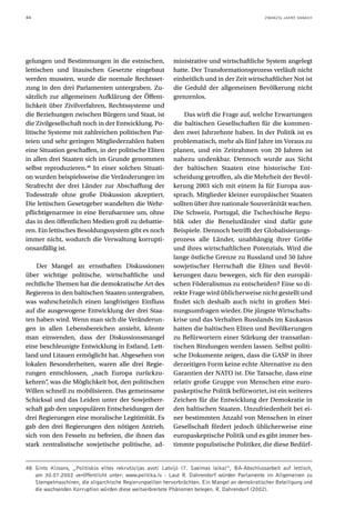 44                                                                                               ZWANZIG JAHRE DANACH




gelungen und Bestimmungen in die estnischen,                ministrative und wirtschaftliche System angelegt
lettischen und litauischen Gesetzte eingebaut               hatte. Der Transformationsprozess verläuft nicht
werden mussten, wurde die normale Rechtsset-                einheitlich und in der Zeit wirtschaftlicher Not ist
zung in den drei Parlamenten untergraben. Zu-               die Geduld der allgemeinen Bevölkerung nicht
sätzlich zur allgemeinen Aufklärung der Öffent-             grenzenlos.
lichkeit über Zivilverfahren, Rechtssysteme und
die Beziehungen zwischen Bürgern und Staat, ist                 Das wirft die Frage auf, welche Erwartungen
die Zivilgesellschaft noch in der Entwicklung. Po-          die baltischen Gesellschaften für die kommen-
litische Systeme mit zahlreichen politischen Par-           den zwei Jahrzehnte haben. In der Politik ist es
teien und sehr geringen Mitgliederzahlen haben              problematisch, mehr als fünf Jahre im Voraus zu
eine Situation geschaffen, in der politische Eliten         planen, und ein Zeitrahmen von 20 Jahren ist
in allen drei Staaten sich im Grunde genommen               nahezu undenkbar. Dennoch wurde aus Sicht
selbst reproduzieren.48 In einer solchen Situati-           der baltischen Staaten eine historische Ent-
on wurden beispielsweise die Veränderungen im               scheidung getroffen, als die Mehrheit der Bevöl-
Strafrecht der drei Länder zur Abschaffung der              kerung 2003 sich mit einem Ja für Europa aus-
Todesstrafe ohne große Diskussion akzeptiert.               sprach. Mitglieder kleiner europäischer Staaten
Die lettischen Gesetzgeber wandelten die Wehr-              sollten über ihre nationale Souveränität wachen.
pflichtigenarmee in eine Berufsarmee um, ohne               Die Schweiz, Portugal, die Tschechische Repu-
das in den öffentlichen Medien groß zu debattie-            blik oder die Beneluxländer sind dafür gute
ren. Ein lettisches Besoldungssystem gibt es noch           Beispiele. Dennoch betrifft der Globalisierungs-
immer nicht, wodurch die Verwaltung korrupti-               prozess alle Länder, unabhängig ihrer Größe
onsanfällig ist.                                            und ihres wirtschaftlichen Potenzials. Wird die
                                                            lange östliche Grenze zu Russland und 50 Jahre
    Der Mangel an ernsthaften Diskussionen                  sowjetischer Herrschaft die Eliten und Bevöl-
über wichtige politische, wirtschaftliche und               kerungen dazu bewegen, sich für den europäi-
rechtliche Themen hat die demokratische Art des             schen Föderalismus zu entscheiden? Eine so di-
Regierens in den baltischen Staaten untergraben,            rekte Frage wird üblicherweise nicht gestellt und
was wahrscheinlich einen langfristigen Einfluss             findet sich deshalb auch nicht in großen Mei-
auf die ausgewogene Entwicklung der drei Staa-              nungsumfragen wieder. Die jüngste Wirtschafts-
ten haben wird. Wenn man sich die Veränderun-               krise und das Verhalten Russlands im Kaukasus
gen in allen Lebensbereichen ansieht, könnte                hatten die baltischen Eliten und Bevölkerungen
man einwenden, dass der Diskussionsmangel                   zu Befürwortern einer Stärkung der transatlan-
eine beschleunigte Entwicklung in Estland, Lett-            tischen Bindungen werden lassen. Selbst politi-
land und Litauen ermöglicht hat. Abgesehen von              sche Dokumente zeigen, dass die GASP in ihrer
lokalen Besonderheiten, waren alle drei Regie-              derzeitigen Form keine echte Alternative zu den
rungen entschlossen, „nach Europa zurückzu-                 Garantien der NATO ist. Die Tatsache, dass eine
kehren“, was die Möglichkeit bot, den politischen           relativ große Gruppe von Menschen eine euro-
Willen schnell zu mobilisieren. Das gemeinsame              paskeptische Politik befürwortet, ist ein weiteres
Schicksal und das Leiden unter der Sowjetherr-              Zeichen für die Entwicklung der Demokratie in
schaft gab den unpopulären Entscheidungen der               den baltischen Staaten. Unzufriedenheit bei ei-
drei Regierungen eine moralische Legitimität. Es            ner bestimmten Anzahl von Menschen in einer
gab den drei Regierungen den nötigen Antrieb,               Gesellschaft fördert jedoch üblicherweise eine
sich von den Fesseln zu befreien, die ihnen das             europaskeptische Politik und es gibt immer bes-
stark zentralistische sowjetische politische, ad-           timmte populistische Politiker, die diese Bedürf-


48 Gints Klāsons, „Politiskās elites rekrutācijas avoti Latvijā (7. Saeimas laika)“, BA-Abschlussarbeit auf lettisch,
   am 30.07.2002 veröffentlicht unter: www.politika.lv - Laut R. Dahrendorf würden Parlamente im Allgemeinen zu
   Stempelmaschinen, die oligarchische Regierungseliten hervorbrächten. Ein Mangel an demokratischer Beteiligung und
   die wachsenden Korruption würden diese weitverbreitete Phänomen belegen. R. Dahrendorf (2002).
 