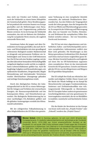 54                                                                                       ZWANZIG JAHRE DANACH




dass nicht nur Frieden und Freiheit, sondern           same Verfassung ist eine europäische Identität
auch die Solidarität zu einem festen Stützpfeiler      entstanden, die nationale Denkbarrieren über-
der Gemeinschaft gehört. Diese Bewährungspro-          wunden hat. Aus den Fehlern der Vergangenheit
be hat praktisch die vereinten Staaten von Europa      wurde die Lehre gezogen, dass die Integration für
geschaffen und die Befürchtungen einer Rena-           die EU zur Pflicht und Überlebensfrage geworden
tionalisierung und Fragmentierung politischer          ist. Es entspricht der Erfahrung und Überzeugung
Räume zerstreut. So ist ein Europa der Solidarität     aller, dass zur Garantie von Frieden, Demokra-
entstanden, das sich im Rahmen der Globalisie-         tie und Wohlstand die europäischen Völker ihre
rung für europäische Werte einsetzt, die zugleich      Einheit vertiefen müssen – frei von Vorurteilen,
universelle Werte sind.                                Furcht und Aversionen.

    Gemeinsam haben die jungen und alten De-               Die EU hat mit einer abgestimmten und ein-
mokratien ein Europa geschaffen, das nach der Fi-      heitlichen Außen- und Sicherheitspolitik und ei-
nanz- und Wirtschaftskrise mit einer grundlegend       nem europäischen Außenminister endlich eine
verbesserten ökologisch-sozialen Marktwirtschaft       klare Linie gefunden. Die Beziehungen zu den
so dringende und permanente Probleme wie Ar-           kleiner gewordenen Großmächten USA, Russland
beitslosigkeit und Armut in den Griff bekommen         und China sind auf einem vergleichbar guten Ni-
hat. Die EU hat sich eine Struktur zugelegt, mit der   veau. Mit dem Verzicht Frankreichs und Englands
das über Jahrzehnte bestandene Wirtschaftsgefälle      auf einen Sitz im UN-Sicherheitsrat zugunsten
weitgehend abgebaut wurde und die zu vergleich-        eines europäischen Sitzes ist das internationale
baren Lebensverhältnissen geführt hat. Auch für        Gewicht der EU gewachsen. Gesicht und Stimme
langfristige Aufgaben und Herausforderungen, wie       gibt der EU ein von den Bürgerinnen und Bürgern
epidemische Krankheiten, Drogenhandel, illegale        der EU gewählter Ratspräsident.
Einwanderung und internationaler Terrorismus
wurden überschaubare Lösungswege gefunden                  Die EU schöpft ihre Kraft aus ethnischer, kul-
und wichtige Zwischenergebnisse erzielt.               tureller und religiöser Vielfalt. Dieser Ansatz und
                                                       die Macht der Würde befähigt sie im Kampf für
    Durch den ökologischen Umbau der Indu-             Menschenrechte und gegen Fundamentalismus,
striegesellschaft ist die EU zu einem Referenzge-      Intoleranz und Zivilisationskonflikte eine rich-
biet für Anlagen und Verfahren der erneuerbaren        tungsweisende Führungsrolle zu übernehmen.
Energien, der Ressourcenproduktivität und des          Die EU-Europäer haben zudem ein gemeinsames
konsequenten Klima- und Umweltschutzes ge-             Geschichtsgedächtnis und eine gemeinsame Er-
worden. Die ökologische Modernisierung hat zu          innerungskultur entwickelt, die sie vor Rückfällen
einer nachhaltigen CO2-Reduktion geführt und           in totalitäre, rassistische und faschistische Zeiten
die globalen Anstrengungen verstärkt den Klima-        bewahrt.
wandel aufzuhalten.
                                                          Für die Kinder der Revolution ist das Europa
    Mit der erfolgreichen Volksabstimmung in           von heute nicht mehr das „Projekt Frieden“ oder
allen Mitgliedsländern der EU über eine gemein-        „Zukunft“, sondern das „Projekt Chance“.


                   Werner Schulz 1950 in Zwickau geboren, ist seit Juni 2009 Mitglied des
                   Europaparlaments. Er studierte Lebensmittelchemie und -technologie an der Humboldt
                   Universität Berlin. 1974-1980 war Schulz wissenschaftlicher Assistent an der
                   Humboldt Uni und wurde 1980 fristlos entlassen wegen Protest gegen den Einmarsch
                   der Sowjetunion in Afghanistan. Seit 1968 war er in verschiedenen Oppositionsgruppen
                   der DDR aktiv. 1989 war Schulze Mitbegründer des Neuen Forum. 1990 wurde er
                   Mitglied der ersten frei gewählten Volkskammer und ab Oktober 1990 bis Oktober
                   2005 war er Mitglied des Bundestages. Dort war er als Sprecher, als parlamentarischer
 Geschäftsführer und als wirtschaftspolitischer Sprecher der Fraktion Bündnis 90/Die Grünen tätig.
 