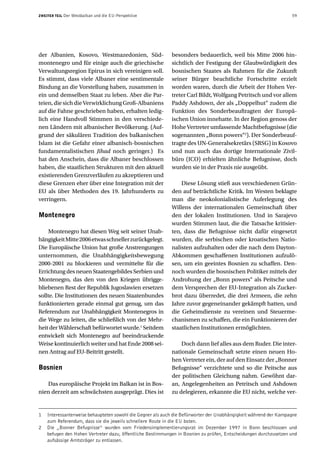 ZWEITER TEIL   Der Westbalkan und die EU-Perspektive                                                              59




der Albanien, Kosovo, Westmazedonien, Süd-                  besonders bedauerlich, weil bis Mitte 2006 hin-
montenegro und für einige auch die griechische              sichtlich der Festigung der Glaubwürdigkeit des
Verwaltungsregion Epirus in sich vereinigen soll.           bosnischen Staates als Rahmen für die Zukunft
Es stimmt, dass viele Albaner eine sentimentale             seiner Bürger beachtliche Fortschritte erzielt
Bindung an die Vorstellung haben, zusammen in               worden waren, durch die Arbeit der Hohen Ver-
ein und demselben Staat zu leben. Aber die Par-             treter Carl Bildt, Wolfgang Petritsch und vor allem
teien, die sich die Verwirklichung Groß-Albaniens           Paddy Ashdown, der als „Doppelhut“ zudem die
auf die Fahne geschrieben haben, erhalten ledig-            Funktion des Sonderbeauftragten der Europä-
lich eine Handvoll Stimmen in den verschiede-               ischen Union innehatte. In der Region genoss der
nen Ländern mit albanischer Bevölkerung. (Auf-              Hohe Vertreter umfassende Machtbefugnisse (die
grund der säkulären Tradition des balkanischen              sogenannten „Bonn powers“2). Der Sonderbeauf-
Islam ist die Gefahr einer albanisch-bosnischen             tragte des UN-Generalsekretärs (SRSG) in Kosovo
fundamentalistischen Jihad noch geringer.) Es               und nun auch das dortige Internationale Zivil-
hat den Anschein, dass die Albaner beschlossen              büro (ICO) erhielten ähnliche Befugnisse, doch
haben, die staatlichen Strukturen mit den aktuell           wurden sie in der Praxis nie ausgeübt.
existierenden Grenzverläufen zu akzeptieren und
diese Grenzen eher über eine Integration mit der                Diese Lösung stieß aus verschiedenen Grün-
EU als über Methoden des 19. Jahrhunderts zu                den auf beträchtliche Kritik. Im Westen beklagte
verringern.                                                 man die neokolonialistische Auferlegung des
                                                            Willens der internationalen Gemeinschaft über
Montenegro                                                  den der lokalen Institutionen. Und in Sarajevo
                                                            wurden Stimmen laut, die die Tatsache kritisier-
     Montenegro hat diesen Weg seit seiner Unab-            ten, dass die Befugnisse nicht dafür eingesetzt
hängigkeit Mitte 2006 etwas schneller zurückgelegt.         wurden, die serbischen oder kroatischen Natio-
Die Europäische Union hat große Anstrengungen               nalisten aufzuhalten oder die nach dem Dayton-
unternommen, die Unabhängigkeitsbewegung                    Abkommen geschaffenen Institutionen aufzulö-
2000-2001 zu blockieren und vermittelte für die             sen, um ein geeintes Bosnien zu schaffen. Den-
Errichtung des neuen Staatengebildes Serbien und            noch wurden die bosnischen Politiker mittels der
Montenegro, das den von den Kriegen übrigge-                Androhung der „Bonn powers“ als Peitsche und
bliebenen Rest der Republik Jugoslawien ersetzen            dem Versprechen der EU-Integration als Zucker-
sollte. Die Institutionen des neuen Staatenbundes           brot dazu überredet, die drei Armeen, die zehn
funktionierten gerade einmal gut genug, um das              Jahre zuvor gegeneinander gekämpft hatten, und
Referendum zur Unabhängigkeit Montenegros in                die Geheimdienste zu vereinen und Steuerme-
die Wege zu leiten, die schließlich von der Mehr-           chanismen zu schaffen, die ein Funktionieren der
heit der Wählerschaft befürwortet wurde.1 Seitdem           staatlichen Institutionen ermöglichten.
entwickelt sich Montenegro auf beeindruckende
Weise kontinuierlich weiter und hat Ende 2008 sei-              Doch dann lief alles aus dem Ruder. Die inter-
nen Antrag auf EU-Beitritt gestellt.                        nationale Gemeinschaft setzte einen neuen Ho-
                                                            hen Vertreter ein, der auf den Einsatz der „Bonner
Bosnien                                                     Befugnisse“ verzichtete und so die Peitsche aus
                                                            der politischen Gleichung nahm. Gewöhnt dar-
   Das europäische Projekt im Balkan ist in Bos-            an, Angelegenheiten an Petritsch und Ashdown
nien derzeit am schwächsten ausgeprägt. Dies ist            zu delegieren, erkannte die EU nicht, welche ver-


1   Interessanterweise behaupteten sowohl die Gegner als auch die Befürworter der Unabhängigkeit während der Kampagne
    zum Referendum, dass sie die jeweils schnellere Route in die EU boten.
2   Die „Bonner Befugnisse“ wurden vom Friedensimplementierungsrat im Dezember 1997 in Bonn beschlossen und
    befugen den Hohen Vertreter dazu, öffentliche Bestimmungen in Bosnien zu prüfen, Entscheidungen durchzusetzen und
    aufsässige Amtsträger zu entlassen.
 
